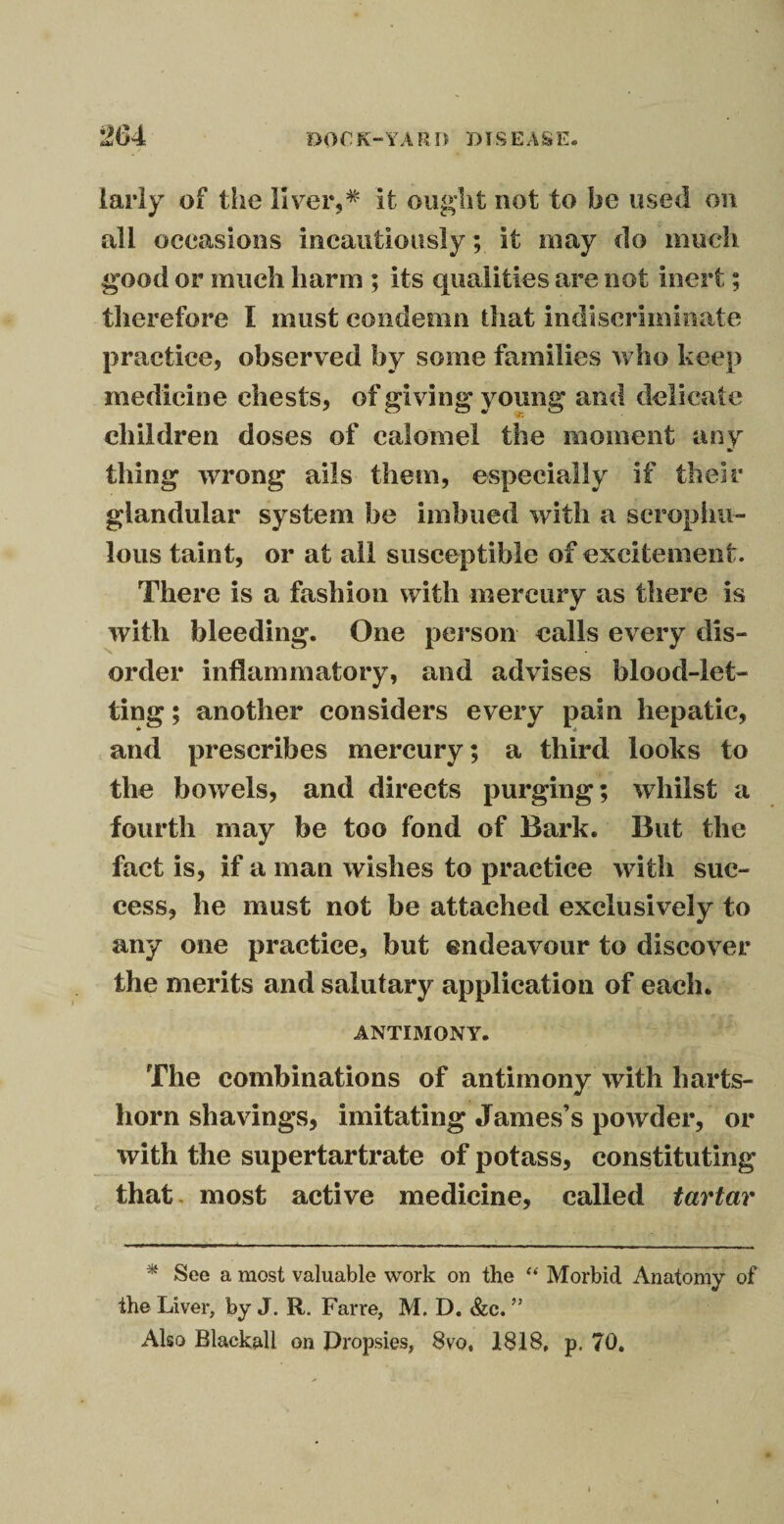 larly of the liver,* it ought not to be used on all occasions incautiously ; it may do much good or much harm ; its qualities are not inert; therefore I must condemn that indiscriminate practice, observed by some families who keep medicine chests, of giving young and delicate children doses of calomel the moment any thing wrong ails them, especially if their glandular system be imbued with a scrophu- lous taint, or at all susceptible of excitement. There is a fashion with mercury as there is with bleeding. One person calls every dis¬ order inflammatory, and advises blood-let¬ ting ; another considers every pain hepatic, and prescribes mercury; a third looks to the bowels, and directs purging; whilst a fourth may be too fond of Bark. But the fact is, if a man wishes to practice with suc¬ cess, he must not be attached exclusively to any one practice, but endeavour to discover the merits and salutary application of each. ANTIMONY. The combinations of antimony with harts¬ horn shavings, imitating James’s powder, or with the supertartrate of potass, constituting that most active medicine, called tartar * See a most valuable work on the “ Morbid Anatomy of the Liver, by J. R. Farre, M. D. &c. ” Also Blackall on Dropsies, 8vo, 1818, p, 70,