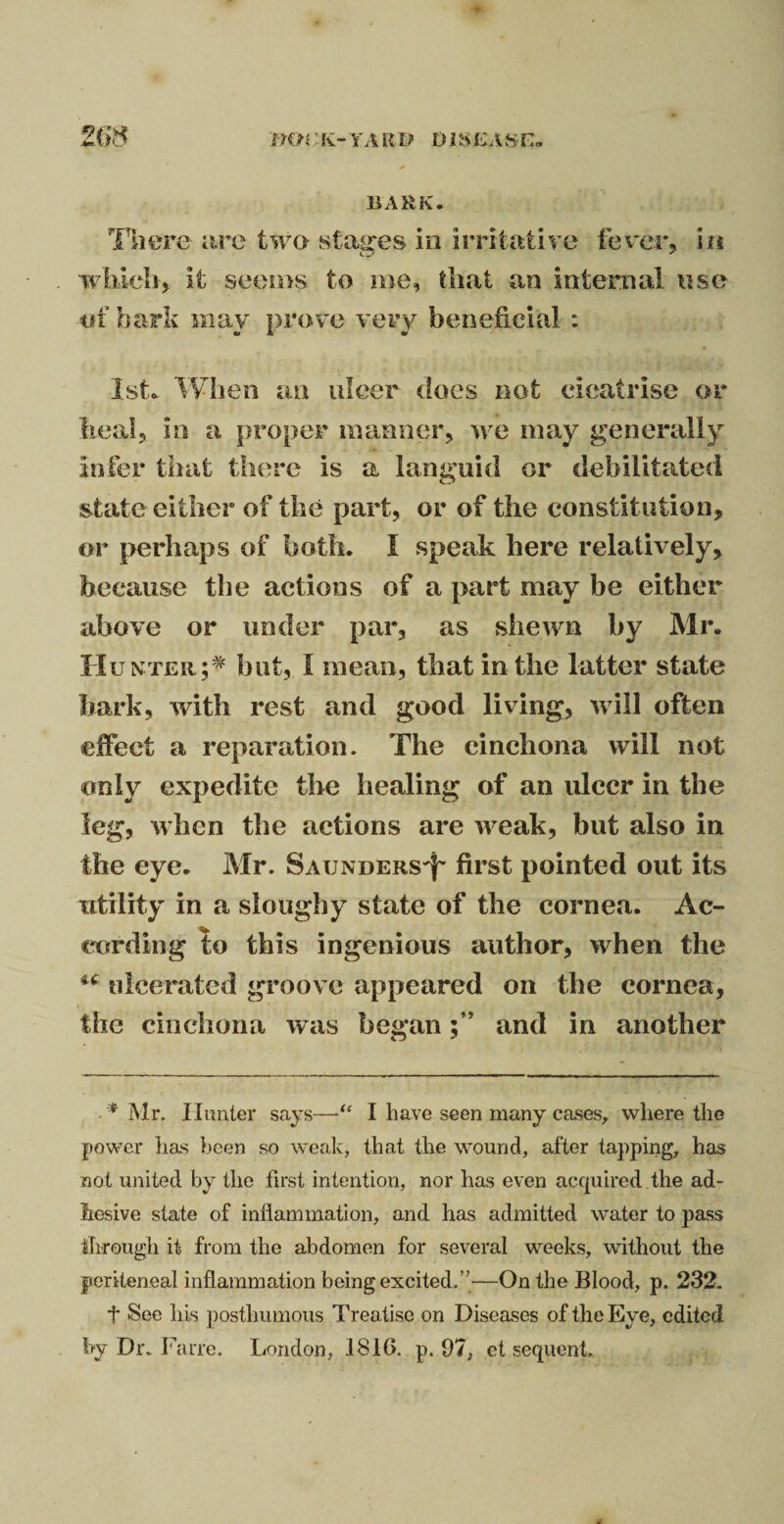 BARK. There are two stages in irritative fever, in which, it seems to me, that an internal use tif bark may prove very beneficial : O & 9/ 1st. When an ulcer does not cicatrise or heal, in a proper manner, we may generally infer that there is a languid or debilitated state either of the part, or of the constitution, or perhaps of both. I speak here relatively, because the actions of a part may be either above or under par, as shewn by Mr. Hunter;* but, I mean, that in the latter state bark, with rest and good living, will often effect a reparation. The cinchona will not only expedite the healing of an ulcer in the leg, when the actions are weak, but also in the eye. Mr. Saunders^ first pointed out its utility in a sloughy state of the cornea. Ac¬ cording to this ingenious author, when the ulcerated groove appeared on the cornea, the cinchona was beganand in another * Mr. Hunter says—■“ I have seen many cases, where the power lias been so weak, that the wound, after tapping, has not united by the first intention, nor has even acquired the ad¬ hesive state of inflammation, and has admitted water to pass through it from the abdomen for several weeks, without the periteneal inflammation being excited/’—On the Blood, p. 232. t See liis posthumous Treatise on Diseases of the Eye, edited fry Dr. Farre. London, 1810. p. 07, et sequent.