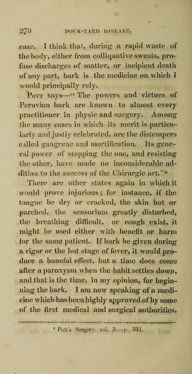 ease. I think that, during a rapid waste of the body, either from colliquative sweats, pro¬ fuse discharges of matter, or incipient death of any part, bark is the medicine on which I would principally rely. Pott says—“ The powers and virtues of Peruvian bark are known to almost every practitioner in physic and surgery. Among the many cases in which its merit is particu¬ larly and justly celebrated, are the distempers called gangrene and mortification, its gene¬ ral power of stopping the one, and resisting the other, have made no inconsiderable ad¬ dition to the success of the Chirurgic art.”* There are other states again in ’which it would prove injurious ; for instance, if the tongue be dry or cracked, the skin hot or parched, the sensorium greatly disturbed, the breathing difficult, or cough exist, it might he used either with benefit or barm for the same patient. If bark be given during* a rigor or the hot stage of fever, it would pro¬ duce a baneful effect, but a time does come after a paroxysm when the habit settles down, and that is the time, in my opinion, for begin¬ ning the bark. I am now speaking of a medi¬ cine which has been highly approved of by some of the first medical and surgical authorities, * Pott’s Surgery, vol. 3.—p, 331,