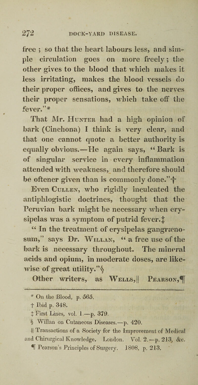 free ; so that the heart labours less, and sim¬ ple circulation goes on more freely; the other gives to the blood that which makes it less irritating, makes the blood vessels do their proper offices, and gives to the nerves their proper sensations, which take off the fever.”* * * § That Mr. Hunter had a high opinion of bark (Cinchona) I think is very clear, and that one cannot quote a better authority is equally obvious.—He again says, u Bark is of singular service in every inflammation attended with weakness, and therefore should be oftener given than is commonly done.”-f* Even Cullen, who rigidly inculcated the antiphlogistic doctrines, thought that the Peruvian hark might be necessary when ery¬ sipelas was a symptom of putrid fever. J “ In the treatment of erysipelas gangreno¬ sum,” says Dr. Will an, “ a free use of the bark is necessary throughout. The mineral acids and opium, in moderate doses, are like¬ wise of great utility*” § Other writers, as Wells, || Pearson, * On the Blood, p. 565. t Ibid p. 348. $ First Lines, vol. 1.—p. 379, § Willan on Cutaneous Diseases.—p. 420. II Transactions of a Society for the Improvement of Medical and Chirurgical Knowledge. London. Vol. 2.— p. 213, &c« Pearson’s Principles of Surgery. 1808, p. 213.