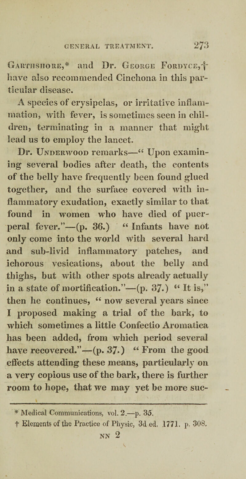 Gauthshore,* and Dr. George Fordyce,^ have also recommended Cinchona in this par¬ ticular disease. A species of erysipelas, or irritative inflam¬ mation, with fever, is sometimes seen in chil¬ dren, terminating in a manner that might lead us to employ the lancet. Dr. Underwood remarks—“ Upon examin¬ ing several bodies after death, the contents of the belly have frequently been found glued together, and the surface covered with in¬ flammatory exudation, exactly similar to that found in women who have died of puer¬ peral fever.”—(p. 36.) “ Infants have not only come into the world with several hard and sub-livid inflammatory patches, and ichorous vesications, about the belly and thighs, but with other spots already actually in a state of mortification.”—(p. 37.) It is,” then he continues, “ now several years since I proposed making a trial of the bark, to which sometimes a little Confectio Aromatica has been added, from which period several have recovered.”—(p. 37.) “ From the good effects attending these means, particularly on a very copious use of the bark, there is further room to hope, that we may yet be more suc- * Medical Communications, vol. 2.—p. 35. t Elements of the Practice of Physic, 3d ed. 1771. p. 308. NN 2