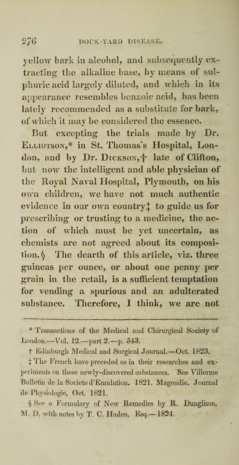 \ yellow bark in alcohol, and subsequently ex¬ tracting the alkaline base, by means of sul¬ phuric acid largely diluted, and which in its appearance resembles benzoic acid, has been lately recommended as a substitute for bark, » of which it mav be considered the essence. «/ But excepting the trials made by Dr. Elliotson,* * * § in St. Thomas’s Hospital, Lon¬ don, and by Dr. Dickson,^- late of Clifton, but now the intelligent and able physician of the Royal Naval Hospital, Plymouth, on his own children, we have not much authentic evidence in our own country^ to guide us for prescribing or trusting to a medicine, the ac¬ tion of which must be yet uncertain, as chemists are not agreed about its composi¬ tion. § The dearth of this article, viz. three guineas per ounce, or about one penny per grain in the retail, is a sufficient temptation for vending a spurious and an adulterated substance. Therefore, I think, we are not * Transactions of the Medical and Chirurgical Society of London.—Vol. 12.—part 2.—p. 543. f Edinburgh Medical and Surgical Journal.—Oct. 1823. + The French have preceded us in their researches and ex¬ periments on these newly-discovered substances. See Villerme Bulletin de la Societe d’Emulation. 1821. Magendie. Journal de Physiologie, Oct. 1821. § See a Formulary of New Remedies by R. Dunglison, M. D. with notes by T. C, Haden, Esq.—1824,