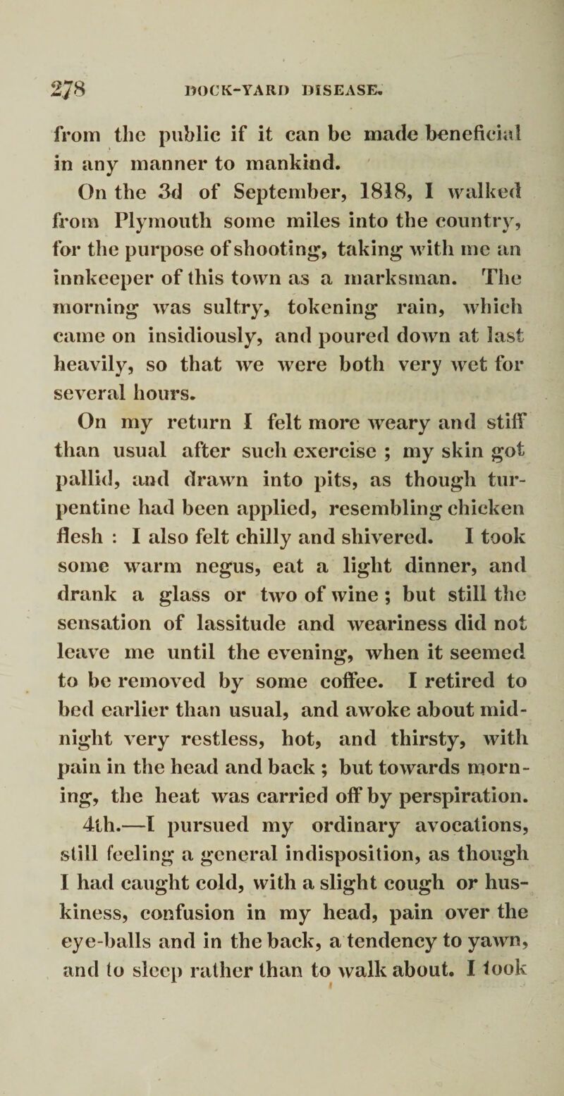 from the public if it can be made beneficial in any manner to mankind. On the 3d of September, 1818, I walked from Plymouth some miles into the country, for the purpose of shooting, taking with me an innkeeper of this town as a marksman. The morning was sultry, tokening rain, which came on insidiously, and poured down at last heavily, so that we were both very wet for several hours. On my return I felt more weary and stiff than usual after such exercise ; my skin got pallid, and drawn into pits, as though tur¬ pentine had been applied, resembling chicken flesh : I also felt chilly and shivered. I took some warm negus, eat a light dinner, and drank a glass or two of wine ; but still the sensation of lassitude and weariness did not leave me until the evening, when it seemed to be removed by some coffee. I retired to bed earlier than usual, and awoke about mid¬ night very restless, hot, and thirsty, with pain in the head and back ; but towards morn¬ ing, the heat was carried off by perspiration. 4th.—I pursued my ordinary avocations, still feeling a general indisposition, as though I had caught cold, with a slight cough or hus¬ kiness, confusion in my head, pain over the eye-balls and in the back, a tendency to yawn, and to sleep rather than to walk about. I took
