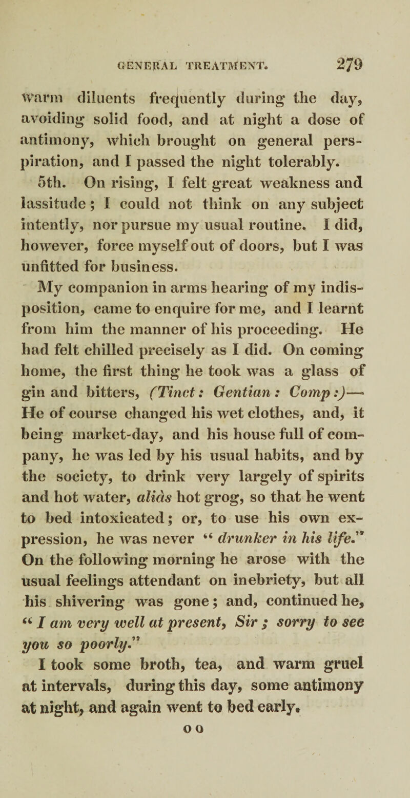 Warm diluents frequently during the day, avoiding solid food, and at night a dose of antimony, which brought on general pers¬ piration, and I passed the night tolerably. 5th. On rising, I felt great weakness and lassitude ; I could not think on any subject intently, nor pursue my usual routine. I did, however, force myself out of doors, but I was unfitted for business. My companion in arms hearing of my indis¬ position, came to enquire for me, and I learnt from him the manner of his proceeding. He had felt chilled precisely as I did. On coming home, the first thing he took was a glass of gin and bitters, (Tinct: Gentian: Comp:)— He of course changed his wet clothes, and, it being market-day, and his house full of com¬ pany, he was led by his usual habits, and by the society, to drink very largely of spirits and hot water, alias hot grog, so that he went to bed intoxicated; or, to use his own ex¬ pression, he was never “ drunker in his life” On the following morning he arose with the usual feelings attendant on inebriety, but all his shivering was gone; and, continued he, 661 am very well at present, Sir ; sorry to see you so poorly.” I took some broth, tea, and warm gruel at intervals, during this day, some antimony at night, and again went to bed early.