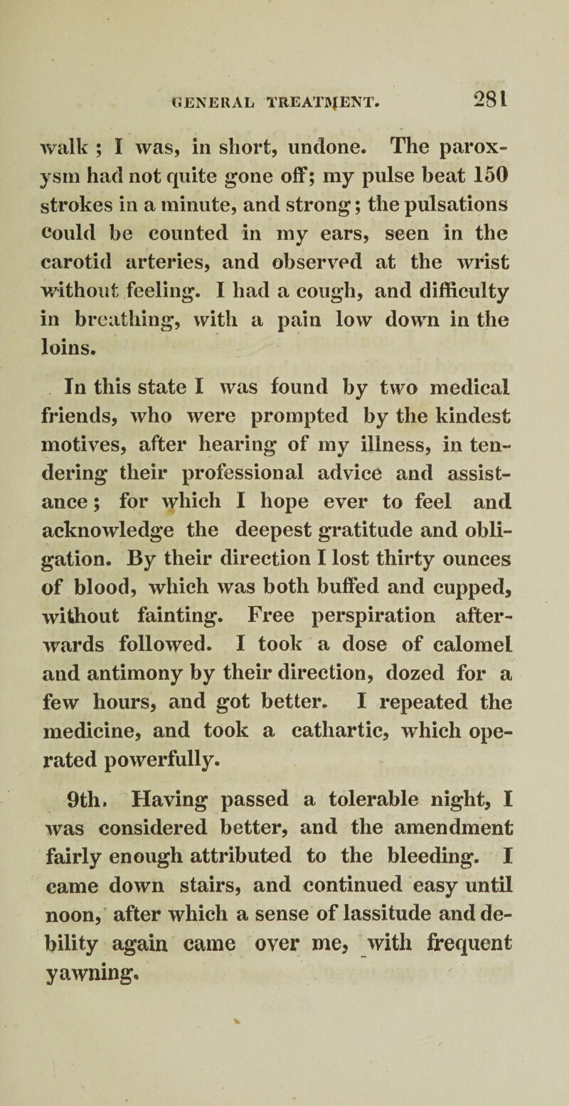 walk ; I was, in short, undone. The parox¬ ysm had not quite gone off; my pulse beat 150 strokes in a minute, and strong; the pulsations could be counted in my ears, seen in the carotid arteries, and observed at the wrist without feeling. I had a cough, and difficulty in breathing, with a pain low down in the loins. In this state I was found by two medical friends, who were prompted by the kindest motives, after hearing of my illness, in ten¬ dering their professional advice and assist¬ ance ; for which I hope ever to feel and acknowledge the deepest gratitude and obli¬ gation. By their direction I lost thirty ounces of blood, which was both buffed and cupped, without fainting. Free perspiration after¬ wards followed. I took a dose of calomel and antimony by their direction, dozed for a few hours, and got better. I repeated the medicine, and took a cathartic, which ope¬ rated powerfully. 9th. Having passed a tolerable night, I was considered better, and the amendment fairly enough attributed to the bleeding. I came down stairs, and continued easy until noon, after which a sense of lassitude and de¬ bility again came over me, with frequent yawning.