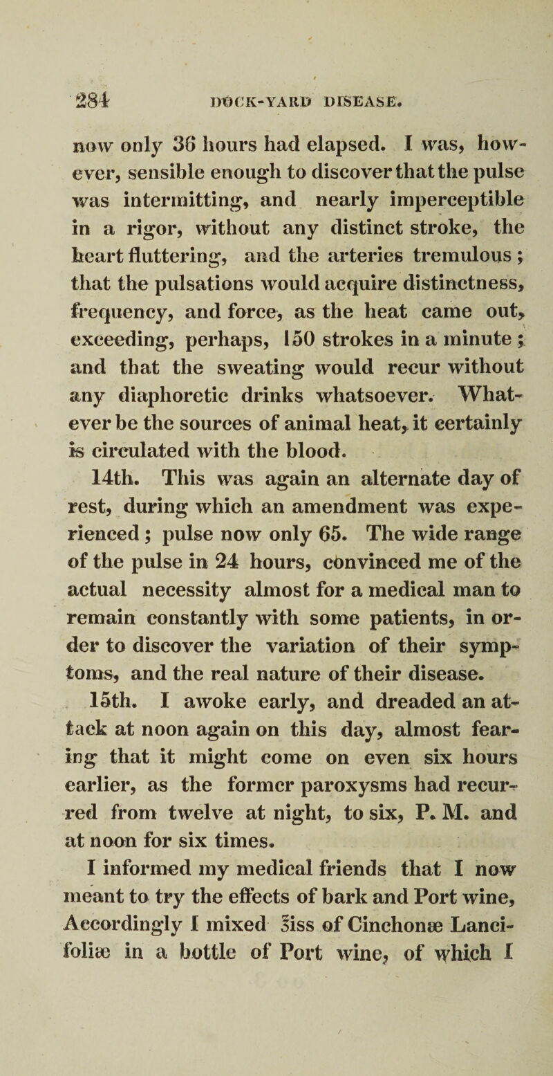 281 Dt)CIv-YARD DISEASE. now only 38 hours had elapsed. I was, how¬ ever, sensible enough to discover that the pulse was intermitting, and nearly imperceptible in a rigor, without any distinct stroke, the heart fluttering, and the arteries tremulous ; that the pulsations would acquire distinctness, frequency, and force, as the heat came out, exceeding, perhaps, 150 strokes in a minute ; and that the sweating would recur without any diaphoretic drinks whatsoever. What¬ ever be the sources of animal heat, it certainly is circulated with the blood. 14th. This was again an alternate day of rest, during which an amendment was expe¬ rienced ; pulse now only 65. The wide range of the pulse in 24 hours, convinced me of the actual necessity almost for a medical man to remain constantly with some patients, in or¬ der to discover the variation of their symp¬ toms, and the real nature of their disease. 15th. I awoke early, and dreaded an at¬ tack at noon again on this day, almost fear¬ ing that it might come on even six hours earlier, as the former paroxysms had recuiv red from twelve at night, to six, P. M. and at noon for six times. I informed my medical friends that I now meant to try the effects of bark and Port wine. Accordingly 1 mixed 3iss of Cinchonae Lanci-