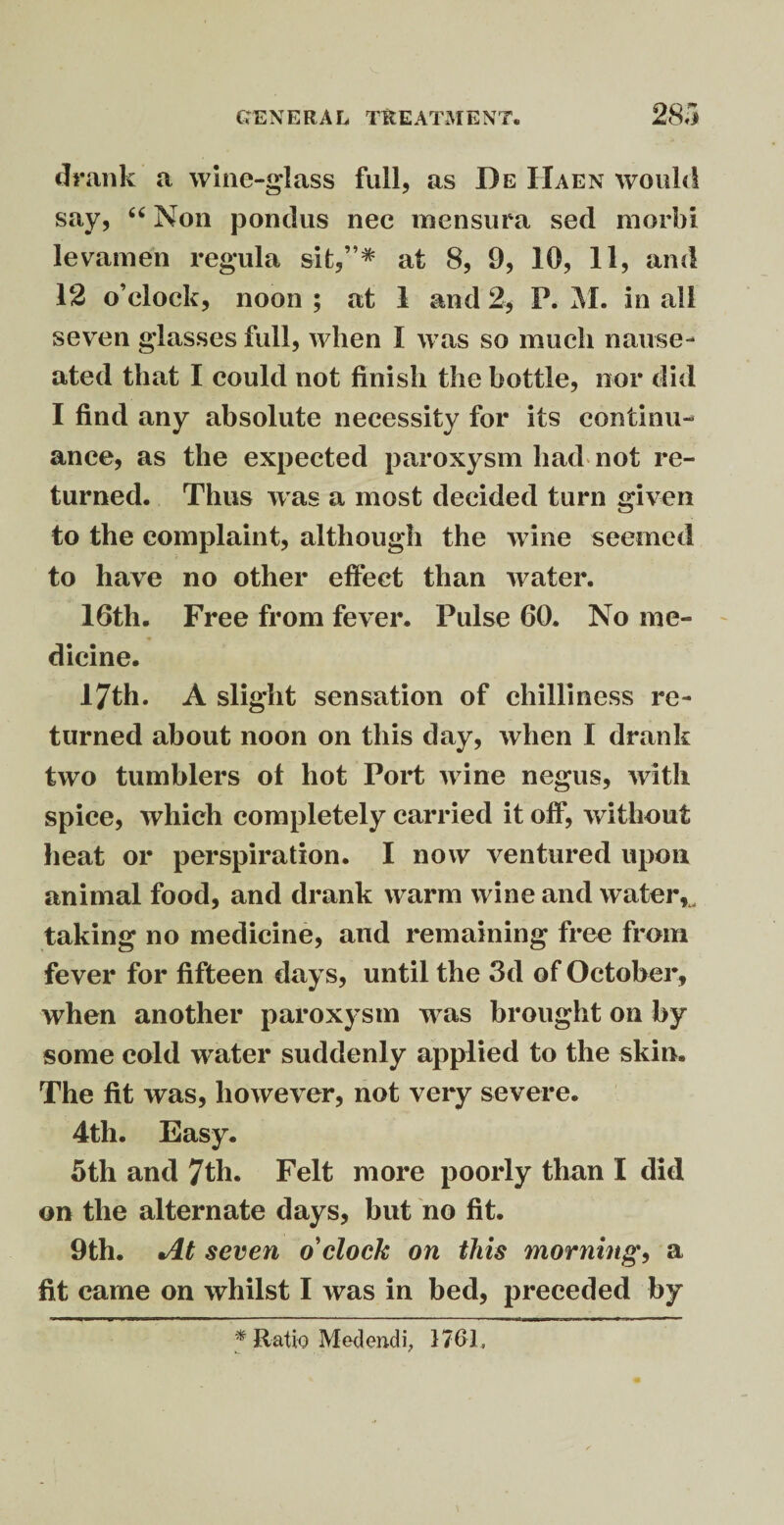 drank a wine-glass full, as De Haen would say, “ Non pondus nec mensura sed morbi levamen regula sit,”* at 8, 9, 10, 11, and 12 o’clock, noon ; at 1 and 2, P. M. in all seven glasses full, when I was so much nause¬ ated that I could not finish the bottle, nor did I find any absolute necessity for its continu¬ ance, as the expected paroxysm had not re¬ turned. Thus was a most decided turn given to the complaint, although the wine seemed to have no other effect than water. 16th. Free from fever. Pulse 60. No me¬ dicine. 17th. A slight sensation of chilliness re¬ turned about noon on this day, when I drank two tumblers of hot Port wine negus, with spice, which completely carried it off, without heat or perspiration. I now ventured upon animal food, and drank warm wine and water*, taking no medicine, and remaining free from fever for fifteen days, until the 3d of October, when another paroxysm w^as brought on by some cold wrater suddenly applied to the skin. The fit was, however, not very severe. 4th. Easy. 5th and 7th. Felt more poorly than I did on the alternate days, but no fit. 9th. At seven o'clock on this morning, a fit came on whilst I was in bed, preceded by * Ratio Med end i, 1761,