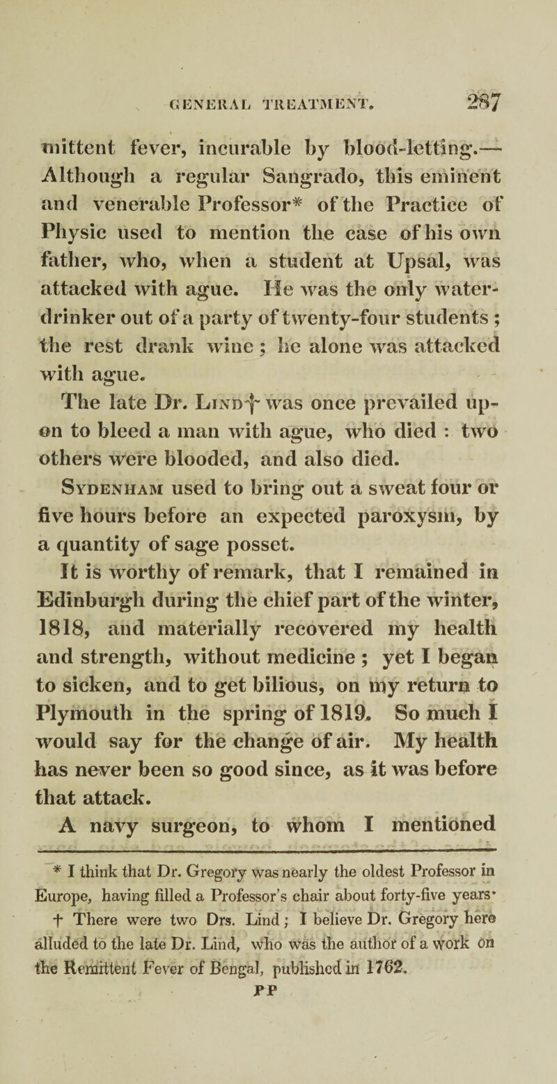 I mittent fever, incurable by blood-letting.— Although a regular Sangrado, this eminent and venerable Professor* of the Practice of Physic used to mention the case of his own father, who, when a student at Upsal, was attacked with ague. He was the only water- drinker out of a party of twenty-four students ; the rest drank wine ; he alone was attacked with ague. The late Dr. LiNtrf' was once prevailed up¬ on to bleed a man with ague, who died : two others were blooded, and also died. Sydenham used to bring out a sweat four or five hours before an expected paroxysm, by a quantity of sage posset. It is worthy of remark, that I remained in Edinburgh during the chief part of the winter, 1818, and materially recovered my health and strength, without medicine ; yet I began to sicken, and to get bilious, on my return to Plymouth in the spring of 1819. So much I would say for the change of air. My health has never been so good since, as it was before that attack. A navy surgeon, to whom I mentioned •• • i *. ? ► ^ .. f t * I think that Dr. Gregory was nearly the oldest Professor in Europe, having filled a Professor’s chair about forty-five years* ■f There were two Drs. Lind; I believe Dr. Gregory here alluded to the late Dr. Lind, who was the author of a work on the Remittent Fever of Bengal, published in 1762. PP