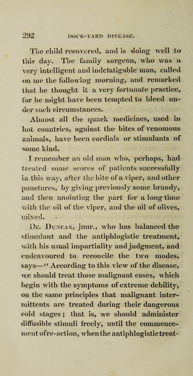 The child recovered, and is doing well to this day. The family surgeon, who was a very intelligent and indefatigable man, called on me the following morning, and remarked that he thought it a very fortunate practice, for lie might have been tempted to bleed un¬ der such circumstances. Almost all the quack medicines, used in hot countries, against the bites of venomous animals, have been cordials or stimulants of some kind. I remember an old man who, perhaps, had treated some scores of patients successfully ia this way, after the bite of a viper, and other punctures, by giving previously some brandy, and then anointing the part for a long time with the oil of the viper, and the oil of olives, mixed. Dr. Duncan, jurir., who has balanced the stimulant and the antiphlogistic treatment, with his usual impartiality and judgment, and endeavoured to reconcile the two modes, says—“ According to this view of the disease, we should treat those malignant cases, which begin with the symptoms of extreme debility, on the same principles that malignant inter- mittents are treated during their dangerous cold stages; that is, we should administer diffusible stimuli freely, until the commence¬ ment ofre-aetion, when the antiphlogistic treat-