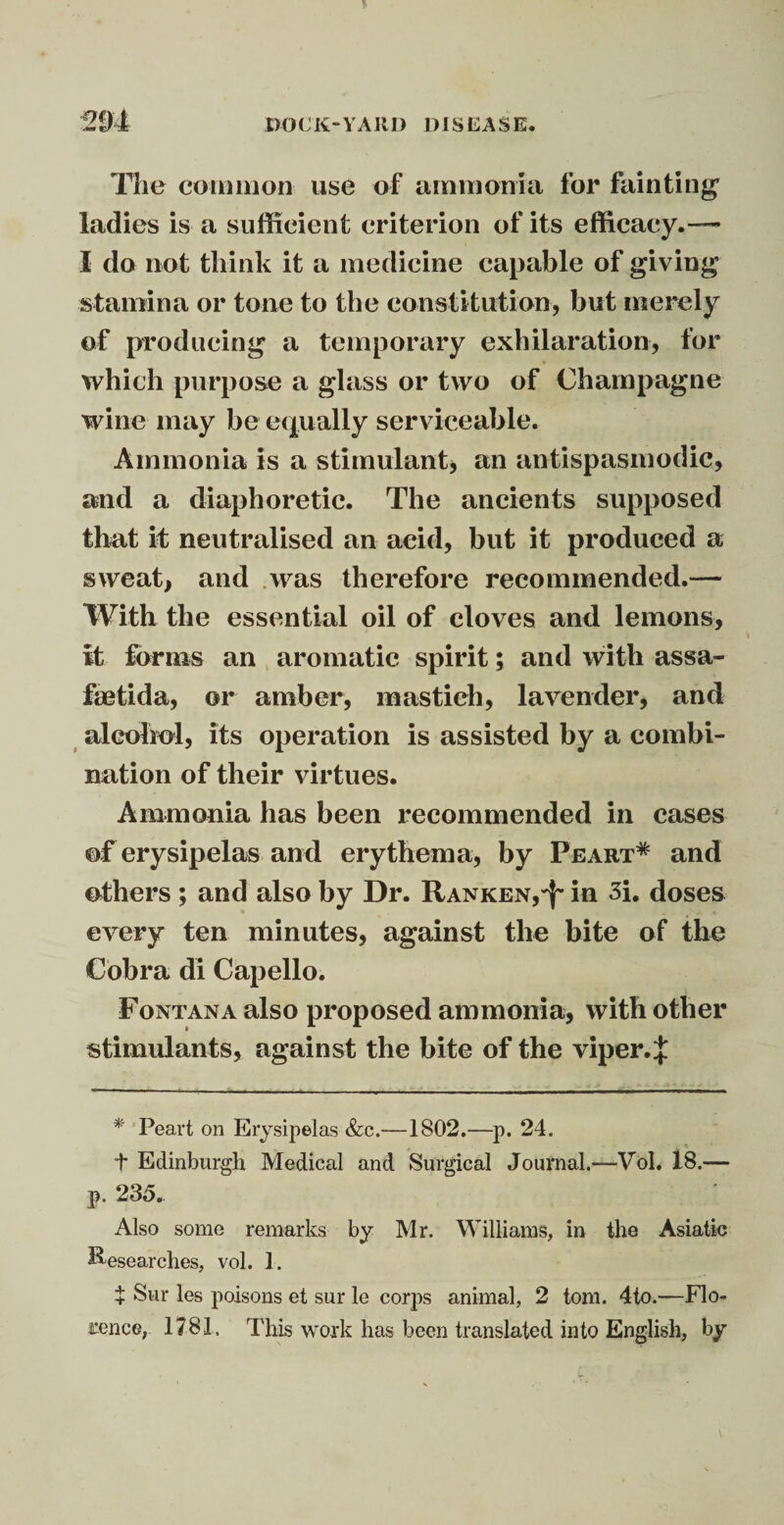 The common use of ammonia for fainting’ ladies is a sufficient criterion of its efficacy.— I do not think it a medicine capable of giving stamina or tone to the constitution, but merely of producing a temporary exhilaration, for which purpose a glass or two of Champagne wine may be equally serviceable. Ammonia is a stimulant, an antispasmodic, and a diaphoretic. The ancients supposed that it neutralised an acid, but it produced a sweat, and was therefore recommended.— With the essential oil of cloves and lemons, it forms an aromatic spirit; and with assa- faetida, ©r amber, mastieh, lavender, and alcohol, its operation is assisted by a combi¬ nation of their virtues. Ammonia has been recommended in cases of erysipelas and erythema, by Peart* and others ; and also by Dr. Ranken,^ in 3i. doses every ten minutes, against the bite of the Cobra di Capello. Fontana also proposed ammonia, with other stimulants, against the bite of the viper.^ * Peart on Erysipelas &c.—1802.—p. 24. t Edinburgh Medical and Surgical Journal.—Vol. 18.— p. 235. Also some remarks by Mr. Williams, in the Asiatic Researches, vol. 1. + Sur les poisons et sur le corps animal, 2 tom. 4to.—Flo¬ rence, 1781. This work has been translated into English, by