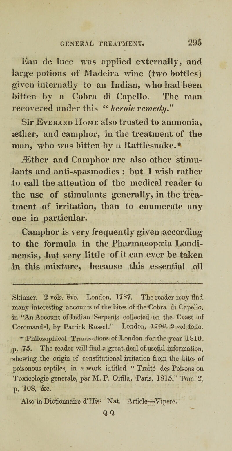 Eau de luce was applied externally, and large potions of Madeira wine (two bottles) given internally to an Indian, who had been bitten by a Cobra di Capello. The man recovered under this “ heroic remedy Sir Everard Home also trusted to ammonia, aether, and camphor, in the treatment of the man, who was bitten by a Rattlesnake.* * iEther and Camphor are also other stimu¬ lants and anti-spasmodics ; but I wish rather to call the attention of the medical reader to the use of stimulants generally, in the trea¬ tment of irritation, than to enumerate any one in particular. Camphor is very frequently given according to the formula in the Pharmacopoeia Londi- nensis, but very little of it can ever be taken in this mixture, because this essential oil Skinner. 2 vols. 8vo. London, 1787, The reader may find many interesting accounts of the bites of the Cobra di Capello, in “An Account of Indian Serpents collected on the Coast of Coromandel, by Patrick Russel.” London, 1706. Q vol. folio. * Philosophical Transactions of London for the year 1810. p. 75. The reader will find a great deal of useful information, shewing the origin of constitutional irritation from the bites of poisonous reptiles, in a work intitled “ Traite des Poisons ou Toxicologie generate, par M. P. Orfila, Paris, 1815.” Tom. 2, p. 108, &c. Also in Dictionnaire d'His< Nat. Article—Vi pere. QQ