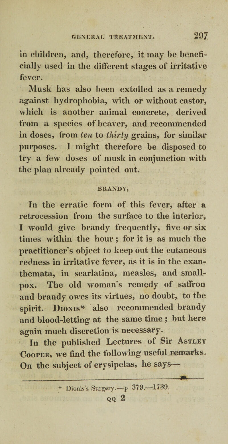 in children, and, therefore, it may be benefit eially used in the different stages of irritative fever. Musk has also been extolled as a remedy against hydrophobia, with or without castor, which is another animal concrete, derived from a species of beaver, and recommended in doses, from ten to thirty grains, for similar purposes. I might therefore be disposed to try a few doses of musk in conjunction with i the plan already pointed out. BRANDY. In the erratic form of this fever, after a retrocession from the surface to the interior, I would give brandy frequently, five or six times within the hour; for it is as much the practitioner’s object to keep out the cutaneous redness in irritative fever, as it is in the exan¬ themata, in scarlatina, measles, and small¬ pox. The old woman’s remedy of saffron and brandy owes its virtues, no doubt, to the spirit. Dionis* also recommended brandy and blood-letting at the same time ; but here again much discretion is necessary. In the published Lectures of Sir Astley Cooper, we find the following useful remarks. On the subject of erysipelas, he says— * Dionis’s Surgery.—p 379.—1739. 4 QQ 2