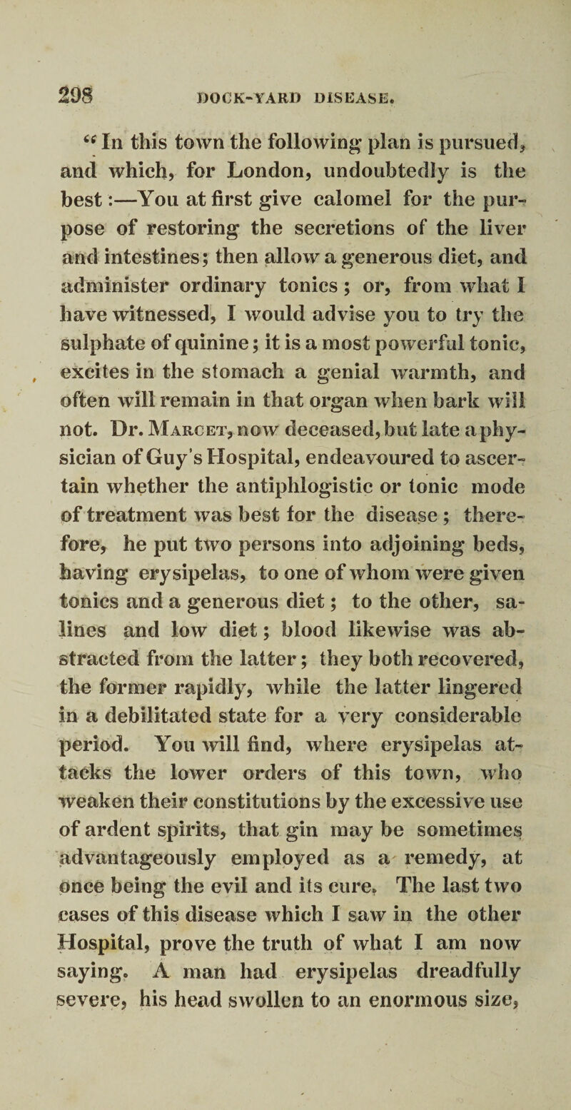 “ In this town the following plan is pursued* and which, for London, undoubtedly is the best :—You at first give calomel for the pur¬ pose of restoring the secretions of the liver and intestines; then allow a generous diet, and administer ordinary tonics; or, from what I have witnessed, I would advise you to try the sulphate of quinine; it is a most powerful tonic, excites in the stomach a genial warmth, and often will remain in that organ when bark will not. Dr. Marcet, now deceased, but late a phy¬ sician of Guy ’s Hospital, endeavoured to ascer¬ tain whether the antiphlogistic or tonic mode of treatment was best for the disease ; there¬ fore, he put two persons into adjoining beds, having erysipelas, to one of whom were given tonics and a generous diet; to the other, sa¬ lines and low diet; blood likewise was ab¬ stracted from the latter; they both recovered, the former rapidly, while the latter lingered in a debilitated state for a very considerable period. You will find, where erysipelas at¬ tacks the lower orders of this town, who weaken their constitutions by the excessive use of ardent spirits, that gin may be sometimes advantageously employed as a remedy, at once being the evil and its cure. The last two cases of this disease which I saw in the other Hospital, prove the truth of what I am now saying. A man had erysipelas dreadfully severe, his head swollen to an enormous size,