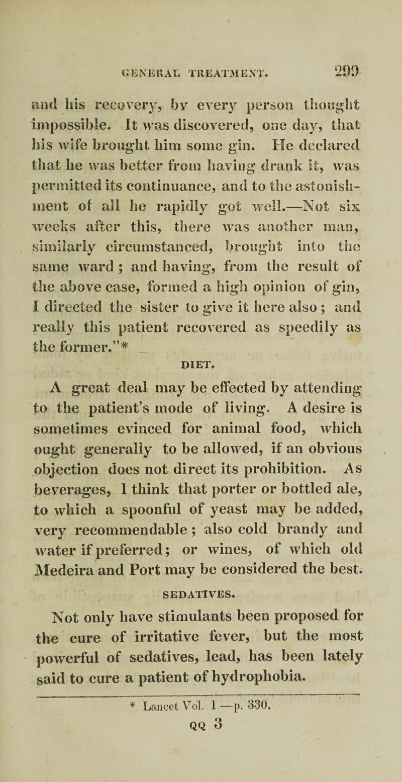 and his recovery, by every person thought impossible. It was discovered, one day, that his wife brought him some gin. He declared that he was better from having drank it, was permitted its continuance, and to the astonish¬ ment of all he rapidly got well.—-Not six weeks after this, there was another man, similarly circumstanced, brought into the same ward ; and having, from the result of the above case, formed a high opinion of gin, I directed the sister to give it here also ; and really this patient recovered as speedily as the former.” # DIET. A great deal may be effected by attending to the patient’s mode of living. A desire is sometimes evinced for animal food, which ought generally to be allowed, if an obvious objection does not direct its prohibition. As beverages, 1 think that porter or bottled ale, to which a spoonful of yeast may be added, very recommendable; also cold brandy and water if preferred; or wines, of which old Medeira and Port may be considered the best. SEDATIVES. Not only have stimulants been proposed for the cure of irritative fever, but the most powerful of sedatives, lead, has been lately said to cure a patient of hydrophobia. * Lancet Vol. 1 — p. 330. QQ 3