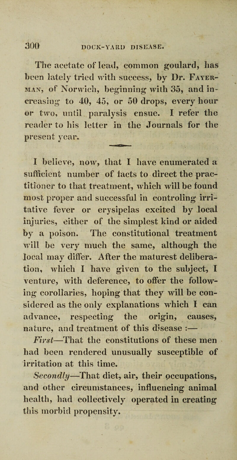 The acetate of lead, common goulard, lias been lately tried with success, by Dr. Fateh- man, of Norwich, beginning with 35, and in¬ creasing to 40, 45, or 50 drops, every hour or two, until paralysis ensue. I refer the reader to his letter in the Journals for the present year. I believe, now, that I have enumerated a sufficient number of tacts to direct the prac¬ titioner to that treatment, which will be found most proper and successful in controling irri¬ tative fever or erysipelas excited by local injuries, either of the simplest kind or aided by a poison. The constitutional treatment will be very much the same, although the local may differ. After the maturest delibera¬ tion, which I have given to the subject, I venture, with deference, to offer the follow¬ ing corollaries, hoping that they will be con¬ sidered as the only explanations which I can advance, respecting the origin, causes, nature, and treatment of this disease :— First—That the constitutions of these men had been rendered unusually susceptible of irritation at this time. Secondly—That diet, air, their occupations, and other circumstances, influencing animal health, had collectively operated in creating this morbid propensity.