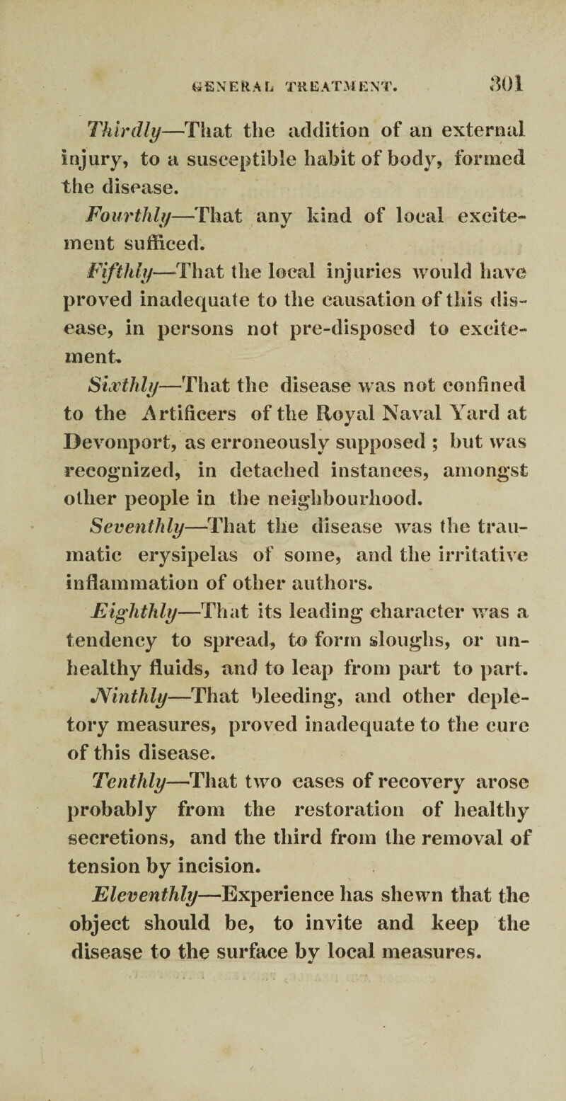 SOI Thirdly—That the addition of an external injury, to a susceptible habit of body, formed the disease. Fourthly—That any kind of local excite¬ ment sufficed. Fifthly—That the local injuries would have proved inadequate to the causation of this dis¬ ease, in persons not pre-disposed to excite¬ ment. Sixthly—That the disease was not confined to the Artificers of the Royal Naval Yard at Devonport, as erroneously supposed ; but was recognized, in detached instances, amongst other people in the neighbourhood. Seventhly—That the disease wTas the trau¬ matic erysipelas of some, and the irritative inflammation of other authors. Eighthly—That its leading character was a tendency to spread, to form sloughs, or un¬ healthy fluids, and to leap from part to part. JVinthly—That bleeding, and other deple¬ tory measures, proved inadequate to the cure of this disease. Tenthly—That two cases of recovery arose probably from the restoration of healthy secretions, and the third from the removal of tension by incision. Eleventhly—Experience lias shewn that the object should be, to invite and keep the disease to the surface by local measures.