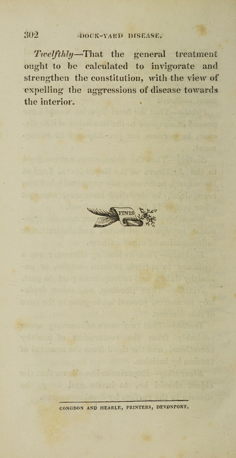 Twelfthly—-That the general treatment ought to he calculated to invigorate and strengthen the constitution, with the view of expelling the aggressions of disease towards the interior* GONGDON AND HEARLE, PRINTERS, DEVON PORT,