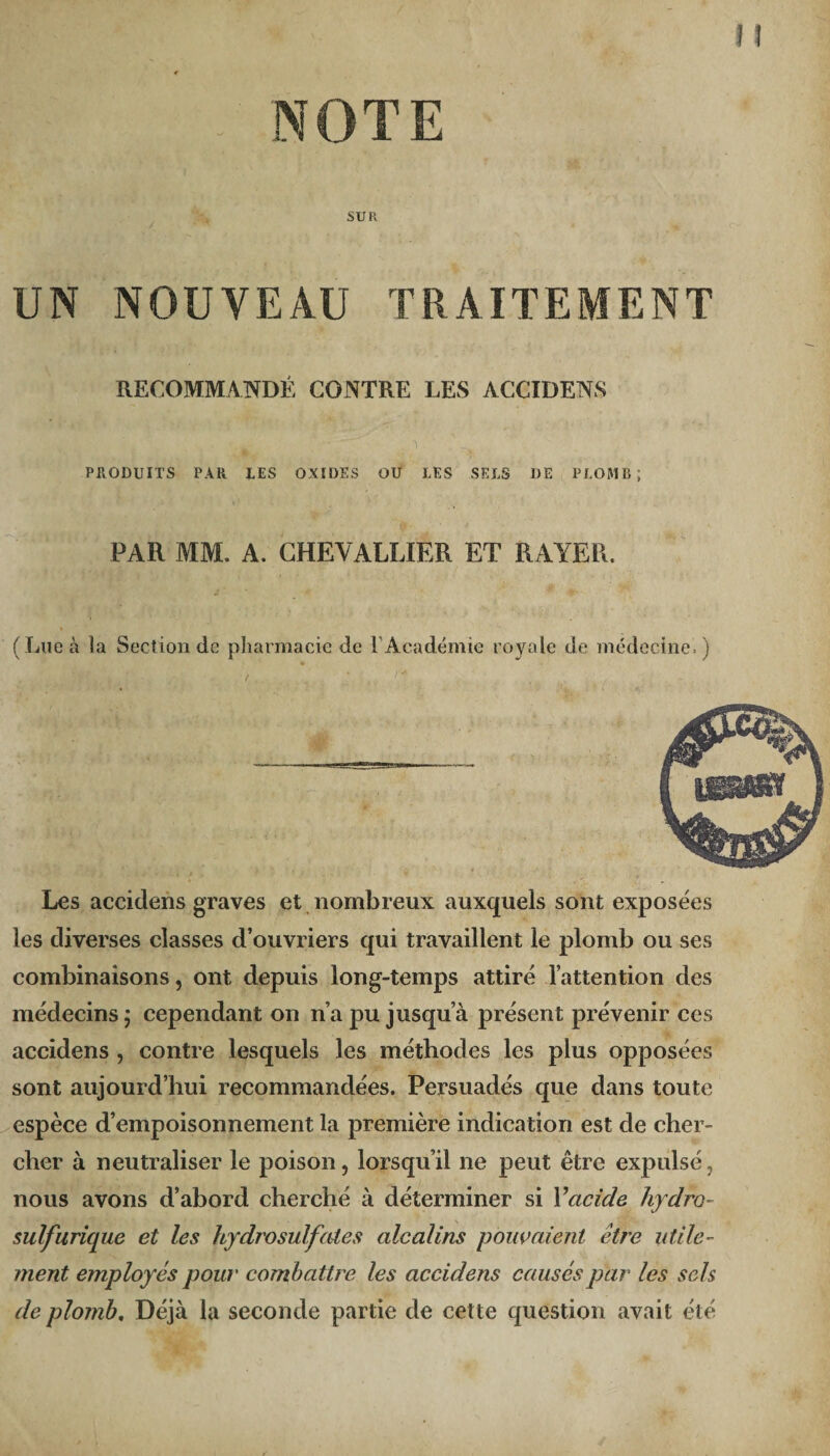 NOTE SUR UN NOUVEAU TRAITEMENT RECOMMANDÉ CONTRE LES ACCIDENS PRODUITS PAR LES OXIDES OU LES SELS DE PLOMB; PAR MM. A. CHEVALLIER ET RAYER. (Lue à la Section de pharmacie de l’Académie royale de médecine.) Les accidens graves et nombreux auxquels sont exposées les diverses classes d’ouvriers qui travaillent le plomb ou ses combinaisons, ont depuis long-temps attiré l’attention des médecins j cependant on n’a pu jusqu’à présent prévenir ces accidens , contre lesquels les méthodes les plus opposées sont aujourd’hui recommandées. Persuadés que dans toute espèce d’empoisonnement la première indication est de cher¬ cher à neutraliser le poison, lorsqu’il ne peut être expulsé, nous avons d’abord cherché à déterminer si Y acide hydro- sulfurique et les hydrosuif (des alcalins pouvaient être utile¬ ment employés pour combattre les accidens causés par les sels de plomb. Déjà la seconde partie de cette question avait été