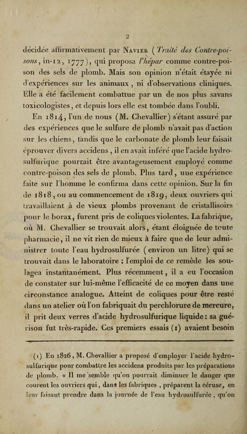 décidée affirmativement par Navier ( Traité des Contre-poi¬ sons , in-12, 1777), qui proposa Vhêpar comme contre-poi¬ son des sels de plomb. Mais son opinion n’était étayée ni d’expériences sur les animaux , ni d’observations cliniques. Elle a été facilement combattue par un de nos plus savans toxicologistes, et depuis lors elle est tombée dans l’oubli. En 1814) l’un de nous (M. Chevallier) s’étant assuré par des expériences que le sulfure de plomb n’avait pas d’action sur les chiens, tandis que le carbonate de plomb leur faisait éprouver divers accidens , il en avait inféré que l’acide hydro- sulfurique pourrait être avantageusement employé comme contre-poison des sels de plomb. Plus tard, une expérience faite sur l’homme le confirma dans celte opinion. Sur la fin de 1818, ou au commencement de 1819, deux ouvriers qui travaillaient à de vieux plombs provenant de cristallisons pour le borax, furent pris de coliques violentes. La fabrique, où M. Chevallier se trouvait alors, étant éloignée de toute pharmacie, il ne vit rien de mieux à faire que de leur admi¬ nistrer toute l’eau hydrosulfurée ( environ un litre) qui se trouvait dans le laboratoire : l’emploi de ce remède les sou¬ lagea instantanément. Plus récemment, il a eu l’occasion de constater sur lui-même l’efficacité de ce moyen dans une circonstance analogue. Atteint de coliques pour être resté dans un atelier où l’on fabriquait du perchlorure de mercure, il prit deux verres d’acide hydrosulfurique liquide : sa gué¬ rison fut très-rapide. Ces premiers essais (1) avaient besoin (1) En 1826, M. Chevallier a proposé d'employer l’acide hydro- sulfurique pour combattre les accidens produits par les préparations de plomb. « Il me semble qu’on pourrait diminuer le danger que courent les ouvriers qui, dans les fabriques , préparent la céruse, en leur faisant prendre dans la journée de l’eau hydrosulfurée , qu’on