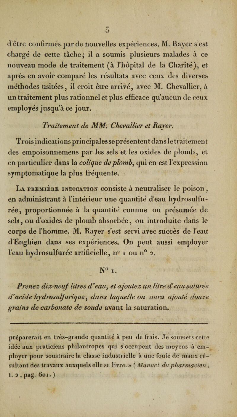 chargé de cette tâche; il a soumis plusieurs malades à ce nouveau mode de traitement (à l’hôpital de la Charité), et après en avoir comparé les résultats avec ceux des diverses méthodes usitées, il croit être arrivé, avec M. Chevallier, à un traitement plus rationnel et plus efficace qu’aucun de ceux employés jusqu’à ce jour. Traitement de MM. Chevallier et Rayer. Trois indications principales se présentent dans le traitemen t des empoisonnemens par les sels et les oxides de plomb, et en particulier dans la colique de plomb, qui en est l’expression symptomatique la plus fréquente. La première indication consiste à neutraliser le poison, en administrant à l’intérieur une quantité d’eau hydrosulfu- rée, proportionnée à la quantité connue ou présumée de sels, ou d’oxides de plomb absorbée, ou introduite dans le corps de l’homme. M. Rayer s’est servi avec succès de l’eau d’Enghien dans ses expériences. On peut aussi employer l’eau hydrosulfurée artificielle, n° i ou n° 2. N° ï. Prenez dix-neuj litres d'eau, et ajoutez un litre d!eau saturée d'acide hydrosulfurique, dans laquelle 011 aura ajouté douze grains de carbonate de soude avant la saturation. préparerait en très-grande quantité à peu de frais. Je soumets celle idée aux praticiens philanlropes qui s’occupent des moyens à em¬ ployer pour soustraire la classe industrielle à une foule de maux ré¬ sultant des travaux auxquels elle se livre. » ( Manuel du pharmacien, t. 2 , pag. 601. )