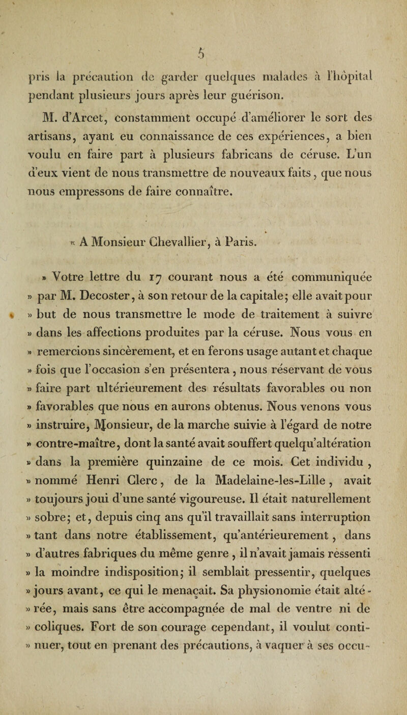 pris ia précaution de garder quelques malades à l'hôpital pendant plusieurs jours après leur guérison. M. d’Arcet, constamment occupé d’améliorer le sort des artisans, ayant eu connaissance de ces expériences, a bien voulu en faire part à plusieurs fabrieans de céruse. L’un d’eux vient de nous transmettre de nouveaux faits, que nous nous empressons de faire connaître. « A Monsieur Chevallier, à Paris. » Votre lettre du ij courant nous a été communiquée » par M. Decoster, à son retour de la capitale; elle avait pour » but de nous transmettre le mode de traitement à suivre » dans les affections produites par la céruse. Nous vous en » remercions sincèrement, et en ferons usage autant et chaque » fois que l’occasion s’en présentera , nous réservant de vous » faire part ultérieurement des résultats favorables ou non » favorables que nous en aurons obtenus. Nous venons vous » instruire, Monsieur, de la marche suivie à l’égard de notre »> contre-maître, dont la santé avait souffert quelqu’altération » dans la première quinzaine de ce mois. Cet individu , » nommé Henri Clerc, de la Madelaine-les-Lille , avait » toujours joui d’une santé vigoureuse. Il était naturellement « sobre; et, depuis cinq ans qu’il travaillait sans interruption » tant dans notre établissement, qu’antérieurement, dans « d’autres fabriques du même genre , il n’avait jamais ressenti » la moindre indisposition; il semblait pressentir, quelques » jours avant, ce qui le menaçait. Sa physionomie était alté- »rée, mais sans être accompagnée de mal de ventre ni de » coliques. Fort de son courage cependant, il voulut conti- » nuer, tout en prenant des précautions, à vaquer à ses occu~