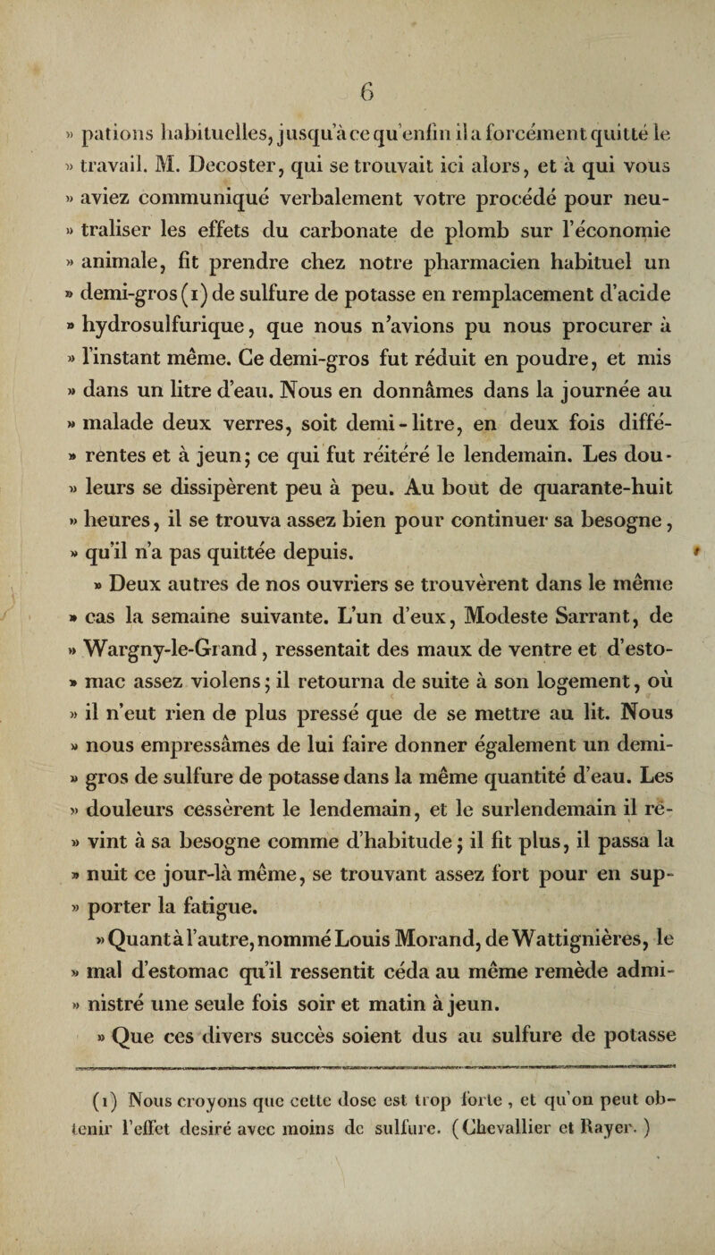 » pations habituelles, jusqu ace qu enfin il a forcément quitté le « travail. M. Decoster, qui se trouvait ici alors, et à qui vous » aviez communiqué verbalement votre procédé pour neu- » traliser les effets du carbonate de plomb sur l’économie » animale, fit prendre chez notre pharmacien habituel un » demi-gros (i) de sulfure de potasse en remplacement d’acide » hydrosulfurique, que nous n’avions pu nous procurer à » l’instant même. Ce demi-gros fut réduit en poudre, et mis »» dans un litre d’eau. Nous en donnâmes dans la journée au » malade deux verres, soit demi-litre, en deux fois diffé- » rentes et à jeun ; ce qui fut réitéré le lendemain. Les dou * » leurs se dissipèrent peu à peu. Au bout de quarante-huit » heures, il se trouva assez bien pour continuer sa besogne, » qu’il n’a pas quittée depuis. » Deux autres de nos ouvriers se trouvèrent dans le même » cas la semaine suivante. L’un d’eux, Modeste Sarrant, de » Wargny-le-Grand , ressentait des maux de ventre et d’esto- » mac assez violens; il retourna de suite à son logement, où » il n’eut rien de plus pressé que de se mettre au lit. Nous » nous empressâmes de lui faire donner également un demi- » gros de sulfure de potasse dans la même quantité d’eau. Les » douleurs cessèrent le lendemain, et le surlendemain il ré- » vint à sa besogne comme d’habitude ; il fit plus, il passa la » nuit ce jour-là même, se trouvant assez fort pour en sup- » porter la fatigue. «Quant à l’autre, nommé Louis Morand, de Wattignières, le « mal d’estomac qu’il ressentit céda au même remède admi- » nistré une seule fois soir et matin à jeun. » Que ces divers succès soient dus au sulfure de potasse (i) Nous croyons que cette dose est trop forte , et qu’on peut ob¬ tenir l’effet désiré avec moins de sulfure. (Chevallier et Rayer. )