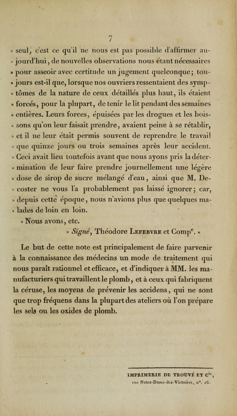 J » seul, c’est ce qu’il ne nous est pas possible d’affirmer au- » jourd’hui, de nouvelles observations nous étant nécessaires » pour asseoir avec certitude un jugement quelconque; tou- » jours est-il que, lorsque nos ouvriers ressentaient des syinp- tomes de la nature de ceux détaillés plus haut, ils étaient » forcés, pour la plupart, détenir le lit pendant des semaines » entières. Leurs forces, épuisées parles drogues et les bois- » sons qu’on leur faisait prendre, avaient peine à se rétablir, » et il ne leur était permis souvent de reprendre le travail « que quinze jours ou trois semaines après leur accident. » Ceci avait lieu toutefois avant que nous ayons pris la déter- » mination de leur faire prendre journellement une légère » dose de sirop de sucre mélangé d’eau, ainsi que M. De- » coster ne vous l’a probablement pas laissé ignorer ; car, » depuis cette époque, nous n’avions plus que quelques ma- > lades de loin en loin. » Nous avons, etc. » Signé, Théodore Lefebvre et Gompe. » Le but de cette note est principalement de faire parvenir à la connaissance des médecins un mode de traitement qui nous paraît rationnel et efficace, et d’indiquer à MM. les ma¬ nufacturiers qui travaillent le plomb, et à ceux qui fabriquent la céruse, les moyens de prévenir les accidens, qui ne sont que trop fréquens dans la plupart des ateliers où l’on prépare les sels ou les oxides de plomb. IMPRIMERIE DE TROUVÉ ET Cie, rue Notre-Dame-des-Victoires, n°. 16.