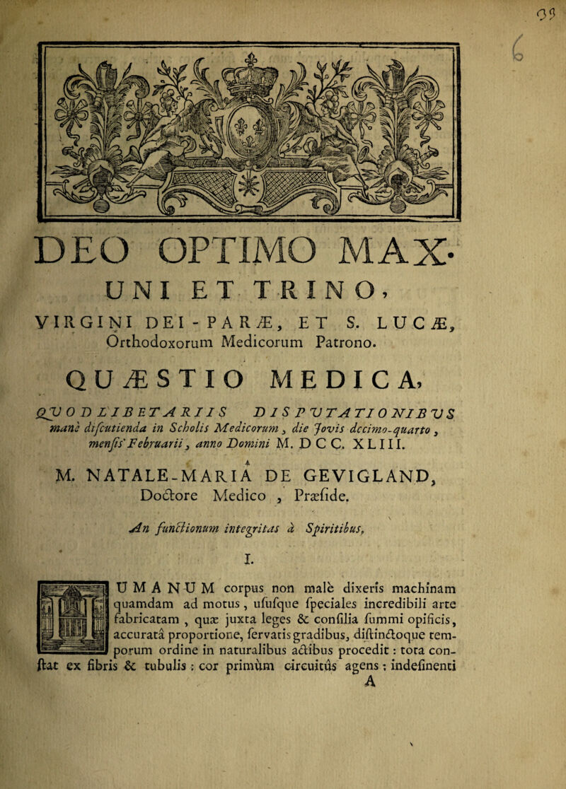 DEO OPTIMO MAX- UNI ET TRINO, VIRGINI DEI -PARiT, ET S, LUCA, Orthodoxorum Medicorum Patrono. QUESTIO MEDICA, QV 0 D LIBET A RII S D I S PV TA TIONIBVS mane difcutienda in Scholis Medicorum , die Jovis dccimo-quarto } menjis'Februarii? anno Domini M. DCC. XLIII. M. NATALE-MARIA DE GEVIGL AND, Dodtore Medico , Prcefide. ■ \ An funciionum integritas d Spiritibus, I. U M A N U M corpus non male dixeris machinam quamdam ad motus, ufufque fpeciales incredibili arte fabricatam , quas juxta leges &: confilia fummi opificis, accurata proportione, fervatis gradibus, diflin&oque tem¬ porum ordine in naturalibus a&ibus procedit: tota con¬ flat ex fibris tubulis: cor primum circuitus agens; indefinenti A
