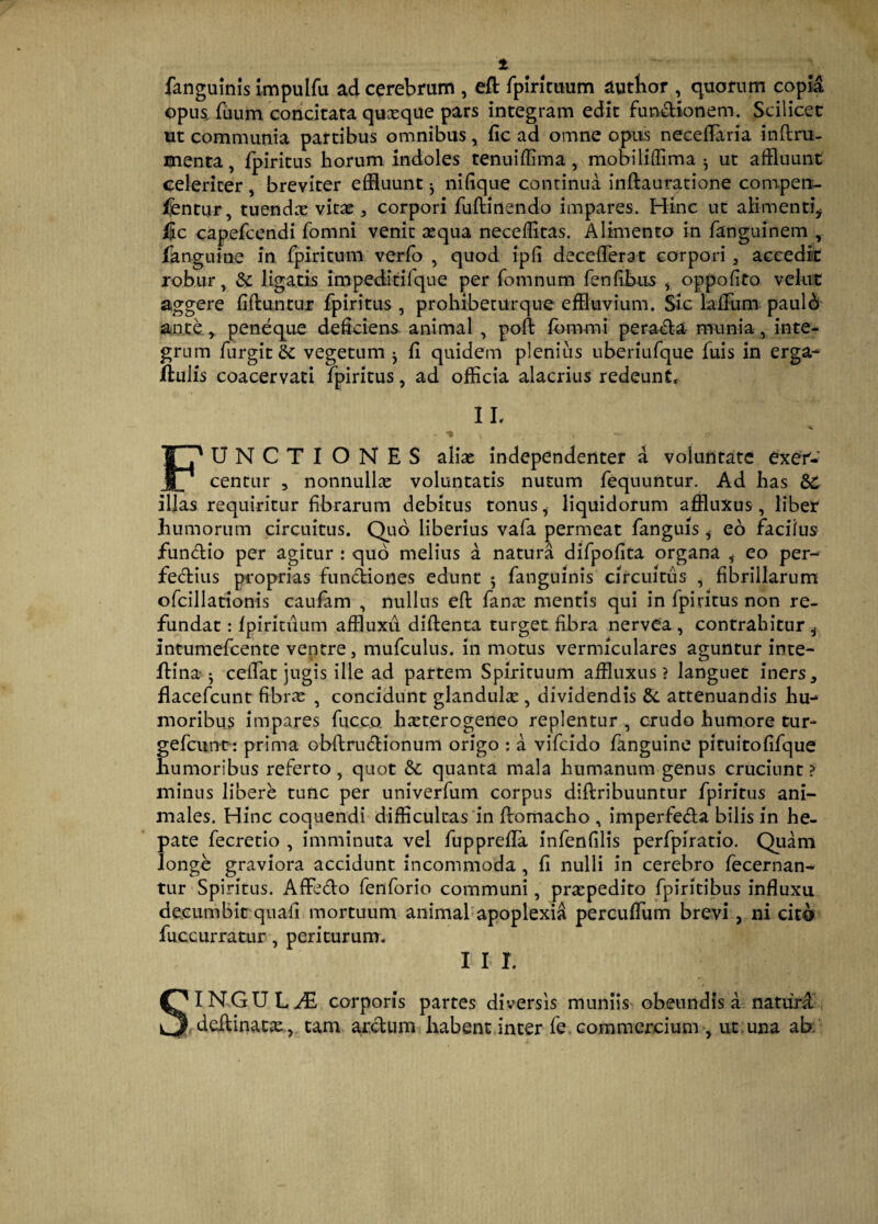 1 fanguinis impulfu ad cerebrum , eft fpirittium autbor , quorum copia opus, fuum concitata quasque pars integram edit functionem. Scilicet ut communia partibus omnibus, fic ad omne opus neceflaria inftru- menta, fpiritus horum indoles tenuiflima, mobiliffima ^ ut affluunt celeriter , breviter effluunt j nifique continua inflauratione competx- fentur, tuendas vitas, corpori fuftinendo impares. Hinc ut alimenti* Hic capefcendi fomni venit asqua neceffitas. Alimento in fanguinem /anguine in fpiritum verfo , quod ipfi deceflerat corpori , accedk robur, & ligatis impeditifque per fomnum fenfibus * oppofito velut aggere fiftuntur fpiritus , prohibeturque effluvium. Sic lallum paul& ante, peneque deficiens animal , poft fb rumi peracta munia, inte* grnm furgit & vegetum ^ fl quidem plenius uberiufque fuis in erga-* ftulis coacervati fpiritus, ad officia alacrius redeunt, 11' * » / -* FUNCTIONES aliae independenter a voluntate exer¬ centur , nonnullas voluntatis nutum fequuntur. Ad has &C illas requiritur fibrarum debitus tonus, liquidorum affluxus, liber humorum circuitus. Quo liberius vafa permeat fanguis * eo facifus funCtio per agitur : quo melius a natura difpofita organa i eo per- fe&ius proprias functiones edunt $ fanguinis circuitus , fibrillarum ofcillationis caufam , nullus eft fanas mentis qui in fpiritus non re¬ fundat : fpiritiium affluxu diftenta turget fibra nervea , contrahitur * Intumefcente ventre, mufculus. in motus vermiculares aguntur inte- ftina ^ ceffat jugis ille ad partem Spirituum affluxus? languet iners, flacefcunt fibras , concidunt glandula , dividendis &. attenuandis hu-* moribus impares fucco. hasterogeneo replentur , crudo humore tur- gefcunt : prima obftructionum origo : a vifcido fanguine pituitofifque humoribus referto, quot 3c quanta mala humanum genus cruciunt ? minus libere tunc per univerfum corpus diftribuuntur fpiritus ani¬ males. Hinc coquendi difficultas in ftomacho , imperfecta bilis in he¬ pate fecretio , imminuta vel fupprefla infenfilis perfpiratio. Quam longe graviora accidunt incommoda , fl nulli in cerebro fecernan- tur Spiritus. AffeCto fenforio communi, praspedito fpiritibus influxu decumbit quafi mortuum animal apoplexia percuflum brevi, ni cito fuccurratur, periturum. 11 r. SINGULAE, corporis partes diversis munhY obeundis a natiird deltinatas, tam arctum habent inter fe commercium , ut.una ab.