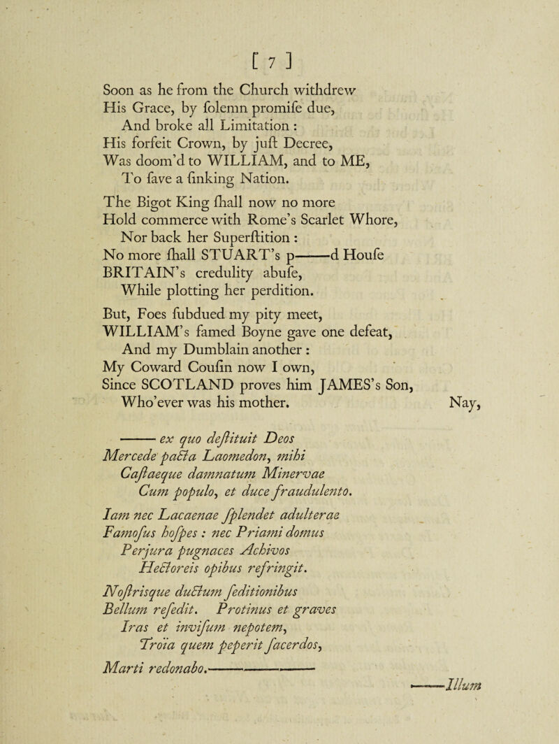 Soon as he from the Church withdrew His Grace, by folemn promife due. And broke all Limitation : His forfeit Crown, by juft Decree, Was doom’d to WILLIAM, and to ME, To fave a linking Nation. The Bigot King fhall now no more Hold commerce with Rome’s Scarlet Whore, Nor back her Superftition : No more fhall STUART’s p—d Houfe BRITAIN’S credulity abufe, While plotting her perdition. But, Foes fubdued my pity meet, WILLIAM’s famed Boyne gave one defeat, And my Dumblain another : My Coward Couftn now I own, Since SCOTLAND proves him JAMES’s Son Who’ever was his mother. -ex quo dejlituit Deos Mercede paSla Laomedon, mihi Caflaeque damnatum Minervae Cum p opulo, et duce fraudulento. larn nec Lacaenae fplendet adulterae Famofus hofpes : nec Priami domus Perjura pugnaces Achivos Hecloreis opibus refringit. Nof risque duElum feditionibus Bellum refedit. Protinus et graves Iras et invifum nepotem, Lroia quem peperit facer dos, Marti redonabo.-—-