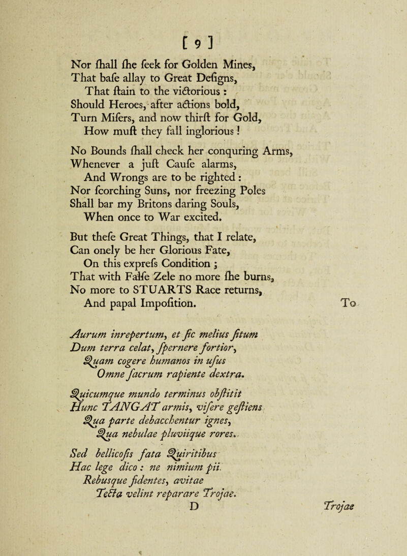 * • r • Nor ftiall flie feek for Golden Mines, That bafe allay to Great Defigns, That ftain to the victorious : Should Heroes, after actions bold, Turn Mifers, and now thirft for Gold, How muft they fall inglorious! No Bounds fhall check her conquring Arms, Whenever a juft Caufe alarms, And Wrongs are to be righted: Nor fcorching Suns, nor freezing Poles Shall bar my Britons daring Souls, When once to War excited. But thefe Great Things, that I relate, Can onely be her Glorious Fate, On this exprefs Condition ; That with Falfe Zele no more the burns, No more to STUARTS Race returns, And papal Impofition. To Aurum inrepertum, et fee melius fetum Dum terra celat ^ fper nere fortior, Quam cogere hu?nanos in ufus Omne facrum rapiente dextra. Quicumque mundo terminus obfeitit Hunc ‘TANGAT armis, vifere gefeiens Qua parte debacchentur ignes, Qua nebulae pluviique rores.. V . Sed bellicofes fata Quiritibus Hac lege dico : ne nimium pii. Rebusque fidentes, avitae TeBa velint reparare Trojae> D