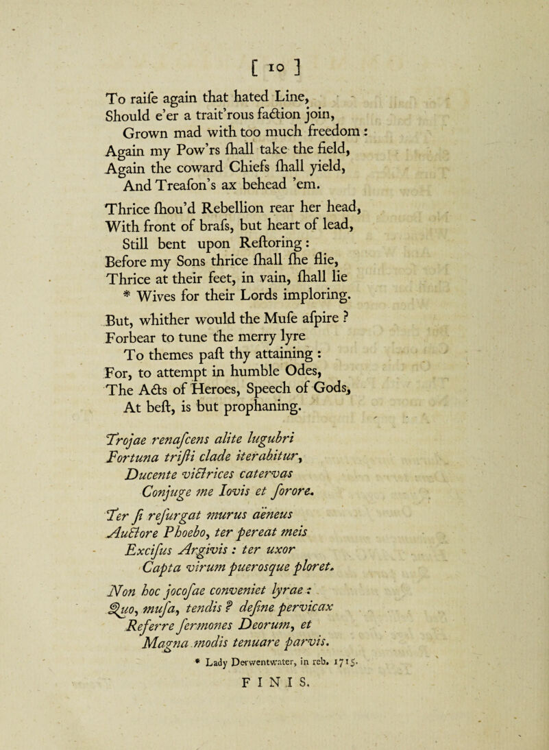 [ ] To raife again that hated Line, Should e’er a trait’rous fa&ion join, Grown mad with too much freedom : Again my Pow’rs fhall take the field, Again the coward Chiefs fhall yield, And Treafon’s ax behead ’em. Thrice fhou’d Rebellion rear her head, With front of brafs, but heart of lead, Still bent upon Reftoring: Before my Sons thrice fhall fhe flie, Thrice at their feet, in vain, fhall lie * Wives for their Lords imploring. But, whither w'ould the Mufe afpire ? Forbear to tune the merry lyre To themes paft thy attaining : For, to attempt in humble Odes, The A61s of Heroes, Speech of Godsj At beft, is but prophaning. Trojae renafcens alite lugubri Fortuna trijli clade iterabitur, Ducente viElrices catervas Conjuge me Iovis et for ore* Ter Ji refurgat murus aeneus AuBore Phoebo, ter pereat meis Excifus Argivis: ter uxor Capta virum pueros que ploret* Non hoc jocofae conveniet lyrae -: Huo, mufa, tendis f define pervicax Referre fer mones Deorum, et Magna .modis tenuare parvis. * Lady Derwentwater, in rebu 1715* FINIS,