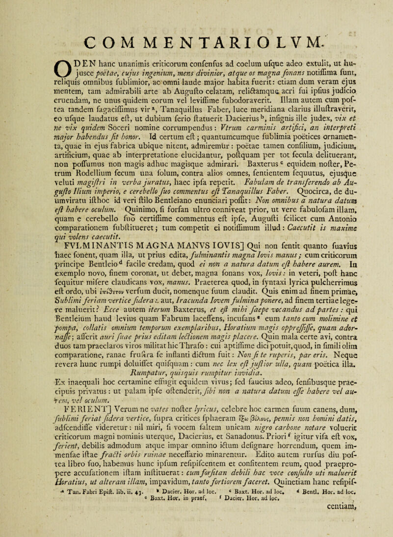 COM MENTARIOLVM. ODEN hanc unanimis criticorumconfenfus ad coelum ufque adeo extulit, ut hu- jusce poetae, cujus ingenium, ?nens divinior, atque os magna fonans notiflima funt, reliquis omnibus fublimior, ac omni laude major habita fuerit: etiam dum veram ejus mentem, tam admirabili arte ab Auguffo celatam, reliftamqua acri fui ipfius judicio eruendam, ne unus quidem eorum vel levifiime fubodoraverit. Illam autem cum pof- tea tandem fagacifiimus vira, Tanaquillus Faber, luce meridiana clarius illuffraverit, eo ufque laudatus efl, ut dubium ferio ffatuerit Dacieriusb, infignis ille judex, vix et ne vix quidem Soceri nomine corrumpendus: Vtrum carminis artifici, an interpreti major habendus Jit honor. Id certum efi; quantumcumque fublimia poetices ornamen¬ ta, quae in ejus fabrica ubique nitent, admiremur: poetae tamen confilium, judicium, artificium, quae ab interpretatione elucidantur, poffquam per tot fecula delituerant, non polfumus non magis adhuc magisque admirari. Baxterus c equidem nofler, Pe¬ trum Rodellium fecum una folum, contra alios omnes, fentientem fequutus, ejusque veluti magijlri in verba juratus, haec ipfa repetit. Fabulam de transferendo ab Au- guflo Ilium imperio, e cerebello fuo commentus efl Tanaquillus Faber. Quocirca, de du¬ umviratu ifthoc id veri ffilo Bentleiano enunciari poflit: Non omnibus a natura datum efl habere oculum. Quinimo, fi forfan ultro conniveat prior, ut vere fabulofam illam, quam e cerebello fuo certiffime commentus effc ipfe, Augufli fcilicet cum Antonio comparationem fubftitueret ; tum competit ei notiflimum illud: Caecutit is maxime qui volens caecutit. FVL MI NANTIS MAGNA MANVS IOVIS] Qui non fentit quanto fuavius haec fonent, quam illa, ut prius edita, fulminantis magna Iovis manus; cum criticorum principe Bentleiod facile credam, quod ei non a natura datum efl habere aurem. In exemplo novo, finem coronat, ut debet, magna fonans vox, Iovis: in veteri, poll hanc fequitur mi fere claudicans vox, manus. Praeterea quod, in fyntaxi lyrica pulcherrimus efl ordo, ubi W&ztov verfum ducit, nomenque fuum claudit. Quis enim ad finem primae, ‘Sublimi feriam vertice fide r aaut, Iracunda lov emfulminaponere, ad finem tertiae lege¬ re maluerit? Ecce autem iterum Baxterus, et ejl mihi faepe vocandus ad partes : qui Bentleium haud levius quam Fabrum laceffens, incufans* eum tanto cum molimine et pompa, collatis omnium temporum exemplaribus, Horatium magis opprejfiffe, quam ador- najfe; afferit auri fuae prius editam lectionem magis placere. Quin mala certe avi, contra duos tam praeclaros viros militat hic Thrafo : cui aptifiime dici potuit, quod, in fimiliolim comparatione, ranae fruftra fc inflanti di dium fuit: Non Ji te ruperis, par eris. Neque revera hunc rumpi doluilTet quifquam: cum nec lex ejl juflior ulla, quam poetica illa. Rumpatur, quisquis rumpitur invidia. Ex inaequali hoc certamine effugit equidem vivus; fed faucius adeo, fenfibusque prae¬ cipuis privatus: ut palam ipfe offenderit,^/ non a natura datum ejfe habere vel au- ¥em, vel oculum. FERIENTJ Verum ne vates nofter lyricus, celebre hoc carmen fuum canens, dum, fublimi feriat ftdera vertice, fupra critices fphaeram e£« (3sAovc, pennis non homini datis, adfcendiffe videretur: nil miri, fi vocem faltem unicam nigro carbone notare voluerit criticorum magni nominis uterque, Dacierius, et Sanadonus. Priori£ igitur vifa eff vox, ferient, debilis admodum atque impar omnino irium defignare horrendum, quem im- menfae iflae fradi orbis ruinae neceffario minarentur. Edito autem rurfus diu pof- tea libro fuo, habemus hunc ipfum refipifcentem et confitentem reum, quod praepro¬ pere accufationem iff am inffituerat: cum forfitan debili hac voce confulto uti maluerit Horatius, ut alteram illam, impavidum, tanto fortiorem faceret. Quinetiam hanc refipif- * Tau. Fabri Epift. lib, ii. 43. Dacier. Hor. ad loc. c Baxt. Hor. ad loc. ** Bentl. Hor. ad loc. c Baxt. Hor, in praef, f Dacier. Hor, ad loc, centiam,