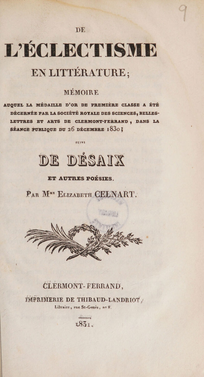 DE L’ÉCLECTISME EN LITTÉRATURE ; MÉMOIRE AUQUEL LA MÉDAILLE D'OR DE PREMIÈRE CLASSE A ÉTÉ DÉCERNÉE PAR LA SOCIÉTÉ ROTALE DES SCIENCES, BELLES LETTRES ET ARTS DE CLERMONT-FERRAND , DANS LA SÉANCE PUBLIQUE DU 26 DÉCEMBRE l83o; SUIVI ET AUTRES POÉSIES. Par Mms Elizabeth CELNART, CLERMONT- FERRAND, IMPRIMERIE DE THIBAUD-LANDRIOf / Libraire , rue St-Genès, i>4 t83i.