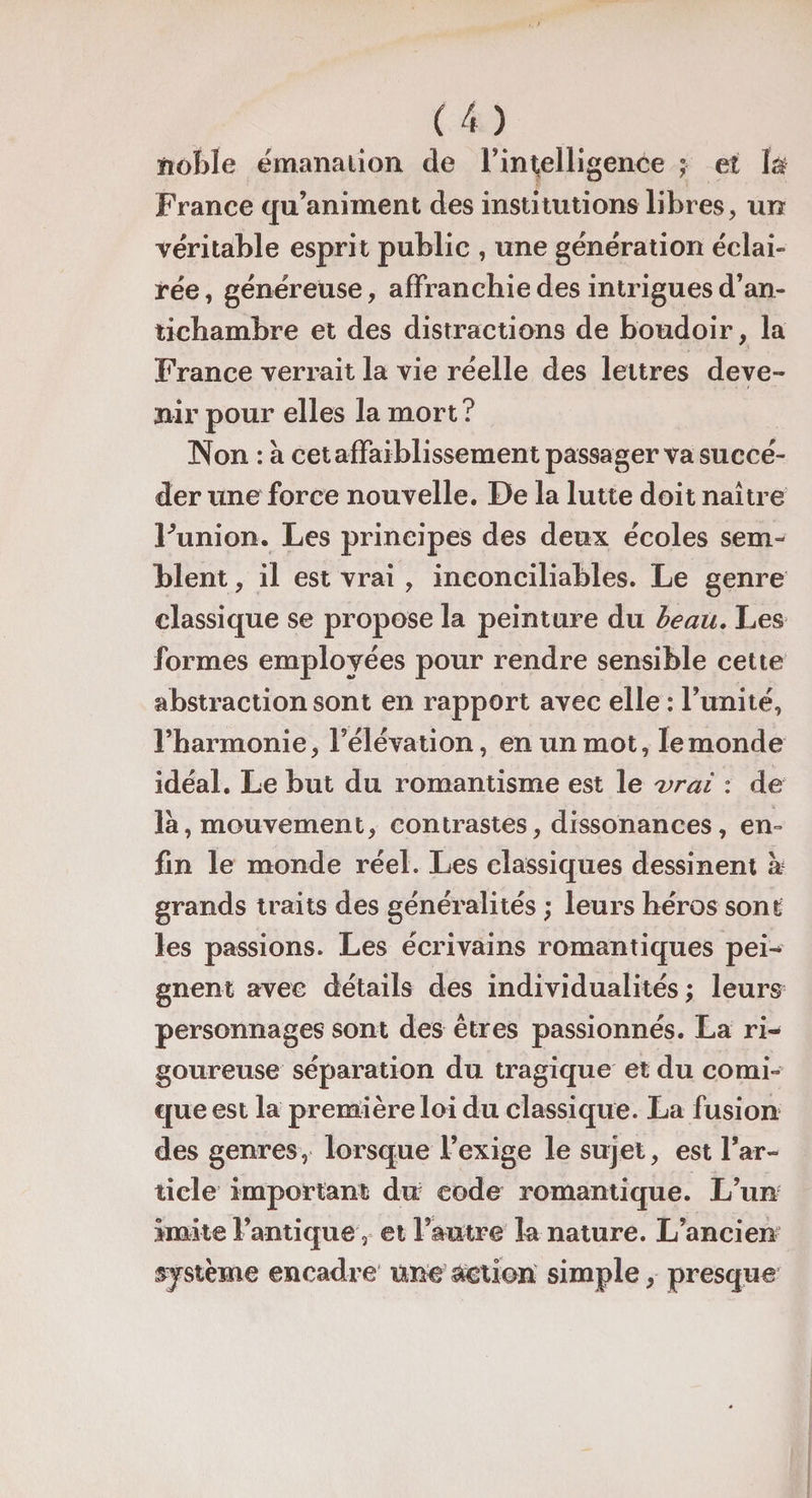 noble émanation de l’intelligenée ; et là France qu’animent des institutions libres, un véritable esprit public , une génération éclai¬ rée, généreuse, affranchie des intrigues d’an¬ tichambre et des distractions de boudoir, la France verrait la vie réelle des lettres deve¬ nir pour elles la mort ? Non : à cet affaiblissement passager va succé¬ der une force nouvelle. De la lutte doit naître Funion. Les principes des deux écoles sem¬ blent , il est vrai , inconciliables. Le genre classique se propose la peinture du beau. Les formes employées pour rendre sensible cette abstraction sont en rapport avec elle : l’unité, l’harmonie, l’élévation, en un mot, le monde idéal. Le but du romantisme est le 'vrai : de là, mouvement, contrastes, dissonances, en¬ fin le monde réel. Les classiques dessinent h grands traits des généralités ; leurs héros sont les passions. Les écrivains romantiques pei¬ gnent avec détails des individualités ; leurs personnages sont des êtres passionnés. La ri¬ goureuse séparation du tragique et du comi¬ que est la première loi du classique. La fusion des genres, lorsque l’exige le sujet, est l’ar¬ ticle important du code romantique. L’un imite l’antique, et l’autre la nature. L’ancien système encadre une action simple, presque
