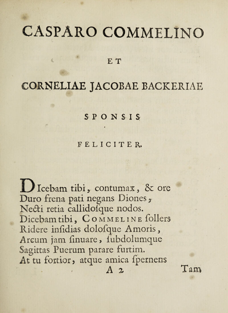 CASPARO COMMELINO E T CORNELIAE JACOBAE BACKERIAE S P O N S I 5 4 FELICITER. D Icebam tibi, contumax, & ore Duro frena pati negans Diones, Ne6li retia callidofque nodos. Dicebam tibi, Com meline follers Ridere infldias dolofque Amoris, Arcum jam iinuare, lubdolumque Sagittas Puerum parare furtim. At tu fortior? atque amica fpernens A z