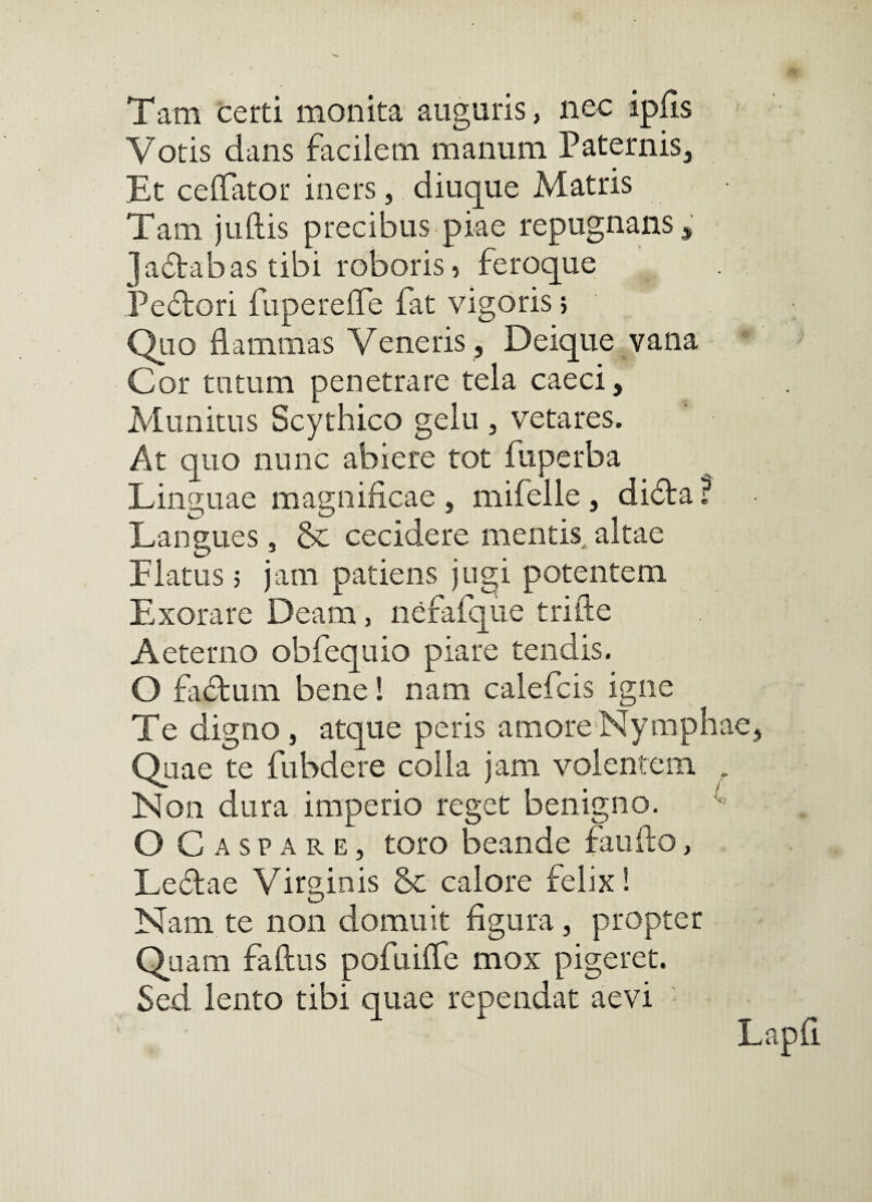 Tam certi monita auguris, nec ipHs Votis dans facilem manum Paternis, Et celTator iners, diuque Matris Tam juftis precibus piae repugnans, Jaftabas tibi roboris i feroque Pedlori fuperelTe fat vigoris; Qlio flammas Veneris , Deique vana ^ Gor tutum penetrare tela caeci. Munitus Scythico gelu , vetares. At quo nunc abiere tot fuperba Linguae magnificae , mifelle, di^la ? Langues, &: cecidere mentis, altae Flatus 5 jam patiens jugi potentem Exorare Deam, nefafqiie trifte Aeterno obfequio piare tendis. O fadtum bene 1 nam calefcis igne Te digno, atque peris amoreNymphae, Quae te fubdere colla jam volentem , Non dura imperio reget benigno. ^ O Caspare, toro beande faufto, Leflae Virginis 5c calore felix! Nam te non domuit figura, propter Quam faftus pofuiffe mox pigeret. Sed lento tibi quae rependat aevi