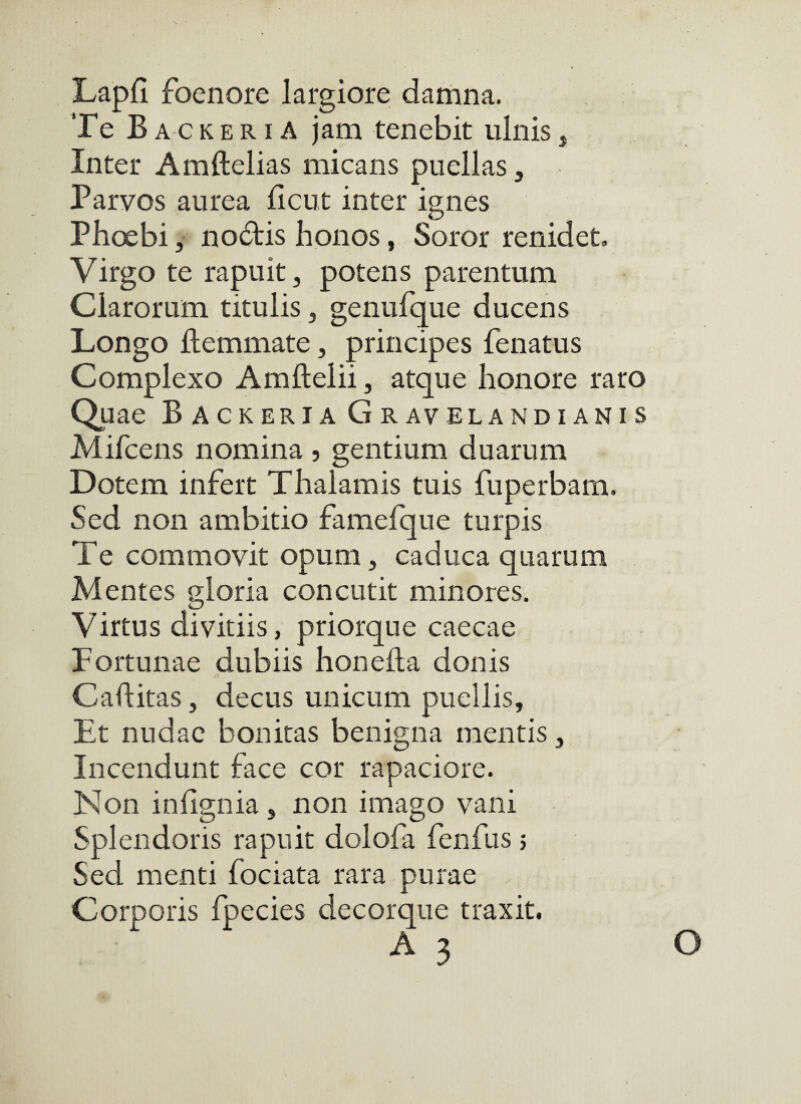 Lapfi foenore largiore damna. Te Backeria jam tenebit ulnisj Inter Amftelias micans puellas, Parvos aurea ficut inter ignes Phoebi 5 no6tis honos, Soror renidet. Virgo te rapuit, potens parentum Clarorum titulis, genufque ducens Longo ftemmate, principes fenatus Complexo Amftelii, atque honore raro Quae Backeria Gravelandianis Mifcens nomina , gentium duarum Dotem infert Thalamis tuis fuperbam. Sed non ambitio famefque turpis Te commovit opum, caduca quarum Mentes sloria concutit minores. Virtus divitiis, priorque caecae Fortunae dubiis honefta donis Caftitas, decus unicum puellis. Et nudae bonitas benigna mentis, Incendunt face cor rapaciore. Non inhgnia , non imago vani Splendoris rapuit dolofa fenfus j Sed menti fociata rara purae Corporis fpecies decorque traxit. O