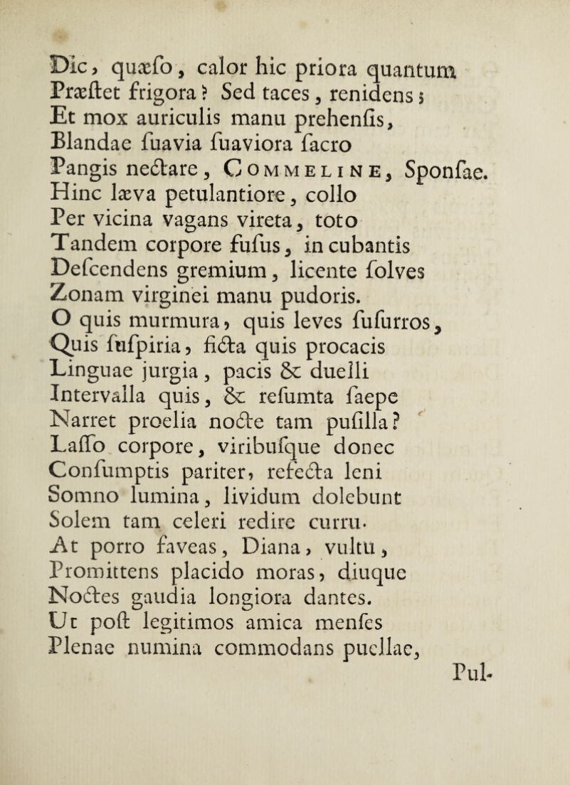 Dic, quisfo, calor hic priora quantum Prxftet frigora ? Sed taces, renidens i Et mox auriculis manu prehenlis, Blandae fuavia fuaviora facro Pangis nedare, Commeline, Sponfae. Hinc laeva petulantiore, collo Per vicina vagans vireta, toto Tandem corpore fufus, incubantis Defcendens gremium, licente folves Zonam virginei manu pudoris. O quis murmura, quis leves fufurros. Quis fufpiria, fida quis procacis Linguae jurgia , pacis & duelli Intervalla quis, & refumta fiaepe Narret proelia node tam pufilla? Lafib corpore, viribufque donec Confumptis pariter, refeda leni Somno lumina, lividum dolebunt Solem tam celeri redire curru. At porro faveas, Diana, vultu, Promittens placido moras, diuque Nodes gaudia longiora dantes. Ut poft legitimos amica menfes Plenae numina commodans puellae. Piih