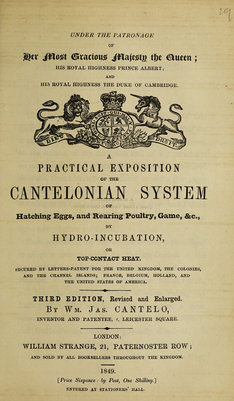 UNDER THE PATRONAGE OF JWogt (ffiiacious JHaftstj) tfte iEVuccix; IIIS ROYAL HIGHNESS PRINCE ALBERT; AND HIS ROYAL HIGHNESS THE DUKE OF CAMBRIDGE. A PRACTICAL EXPOSITION OF THE CANTELONIAN SYSTEM OF Hatching Eggs, and Rearing Poultry, Game, &c., BY HYDRO-INCUBATION, OR TOP-CONTACT HEAT. SECURED BY LETTERS-PATENT FOR THE UNITED KINGDOM, THE COLONIES, AND THE CHANNEL ISLANDS; FRANCE, BELGIUM, HOLLAND, AND THE UNITED STATES OF AMERICA. THIRD EDITION, Revised and Enlarged, By Wm. Jas. CANTELO, INVENTOR AND PATENTEE, 4, LEICESTER SQUARE. LONDON: WILLIAM STRANGE, 21, PATERNOSTER ROW; AND SOLD BY ALL BOOKSELLERS THROUGHOUT THE KINGDOM, 1849. [Prtce Sixpence: by Post, One Shilling. ENTERED AT STATIONERS’ 1IALL, -..it