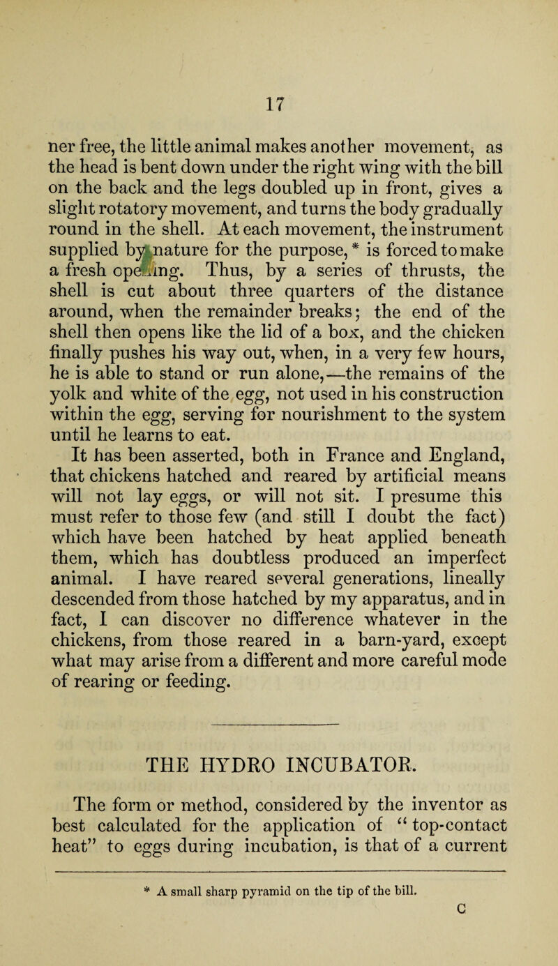 ner free, the little animal makes another movement, as the head is bent down under the right wing with the bill on the back and the legs doubled up in front, gives a slight rotatory movement, and turns the body gradually round in the shell. At each movement, the instrument supplied by nature for the purpose, * is forced to make a fresh opening. Thus, by a series of thrusts, the shell is cut about three quarters of the distance around, when the remainder breaks; the end of the shell then opens like the lid of a box, and the chicken finally pushes his way out, when, in a very few hours, he is able to stand or run alone,—the remains of the yolk and white of the egg, not used in his construction within the egg, serving for nourishment to the system until he learns to eat. It has been asserted, both in France and England, that chickens hatched and reared by artificial means will not lay eggs, or will not sit. I presume this must refer to those few (and still I doubt the fact) which have been hatched by heat applied beneath them, which has doubtless produced an imperfect animal. I have reared several generations, lineally descended from those hatched by my apparatus, and in fact, I can discover no difference whatever in the chickens, from those reared in a barn-yard, except what may arise from a different and more careful mode of rearing or feeding. THE HYDRO INCUBATOR. The form or method, considered by the inventor as best calculated for the application of “ top-contact heat” to eggs during incubation, is that of a current * A small sharp pyramid on the tip of the bill. C