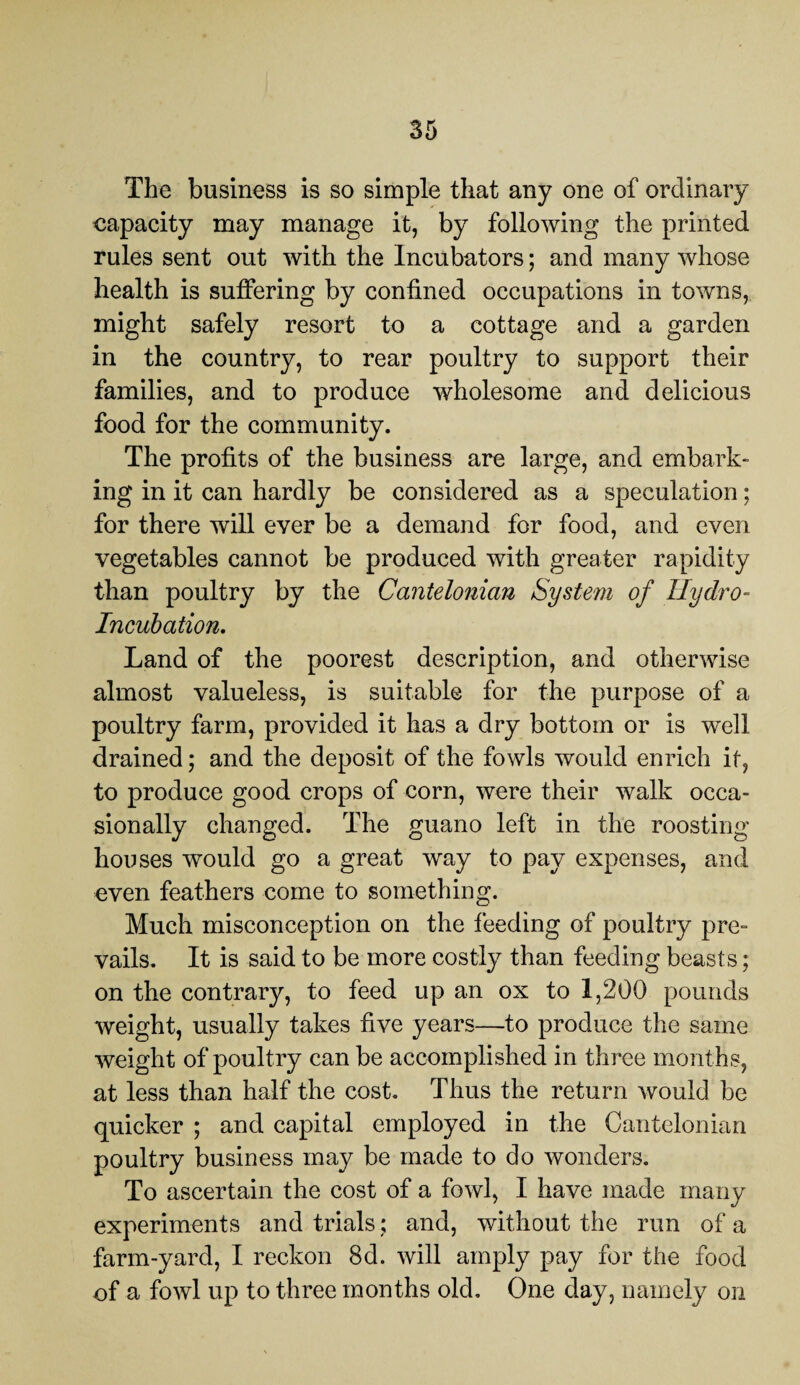 The business is so simple that any one of ordinary capacity may manage it, by following the printed rules sent out with the Incubators; and many whose health is suffering by confined occupations in towns, might safely resort to a cottage and a garden in the country, to rear poultry to support their families, and to produce wholesome and delicious food for the community. The profits of the business are large, and embark¬ ing in it can hardly be considered as a speculation; for there will ever be a demand for food, and even vegetables cannot be produced with greater rapidity than poultry by the Cantelonicin System of Hydro- Incubation. Land of the poorest description, and otherwise almost valueless, is suitable for the purpose of a poultry farm, provided it has a dry bottom or is well drained; and the deposit of the fowls would enrich it, to produce good crops of corn, were their walk occa¬ sionally changed. The guano left in the roosting houses would go a great way to pay expenses, and even feathers come to something. Much misconception on the feeding of poultry pre¬ vails. It is said to be more costly than feeding beasts; on the contrary, to feed up an ox to 1,200 pounds weight, usually takes five years—to produce the same weight of poultry can be accomplished in three months, at less than half the cost. Thus the return would be quicker ; and capital employed in the Cantelonian poultry business may be made to do wonders. To ascertain the cost of a fowl, I have made many experiments and trials; and, without the run of a farm-yard, I reckon 8d. will amply pay for the food of a fowl up to three months old. One day, namely on