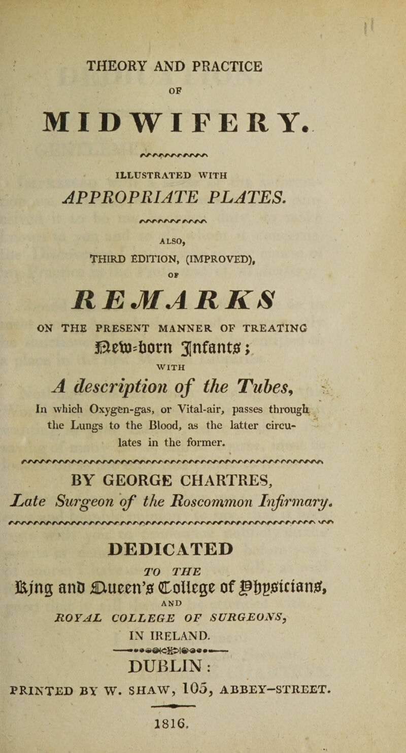 ) THEORY AND PRACTICE OF MIDWIFERY. ILLUSTRATED WITH APPROPRIATE PLATES. ALSO, THIRD EDITION, (IMPROVED), OF REMARKS ON THE PRESENT MANNER OF TREATING Beto=born infant#; WITH A description of the Tubes, V.. In which Oxygen-gas, or Vital-air, passes through the Lungs to the Blood, as the latter circu¬ lates in the former. > BY GEORGE CHARTRES, Late Surgeon of the Roscommon Infirmary. rr>r/'^r»/'/,v<v\ArrA'/W'/'rr/'r'rr/'rrrArrrrrrrrrrrrr/\/\rrf'rF'/\ \r*r* DEDICATED TO THE Ejng anD Ctueen’s College of jj^gotctansf, AND ROYAL COLLEGE OF SURGEONS, IN IRELAND. DUBLIN : PRINTED BY W. SHAW, 105, ABBEY-STREET. 1816.