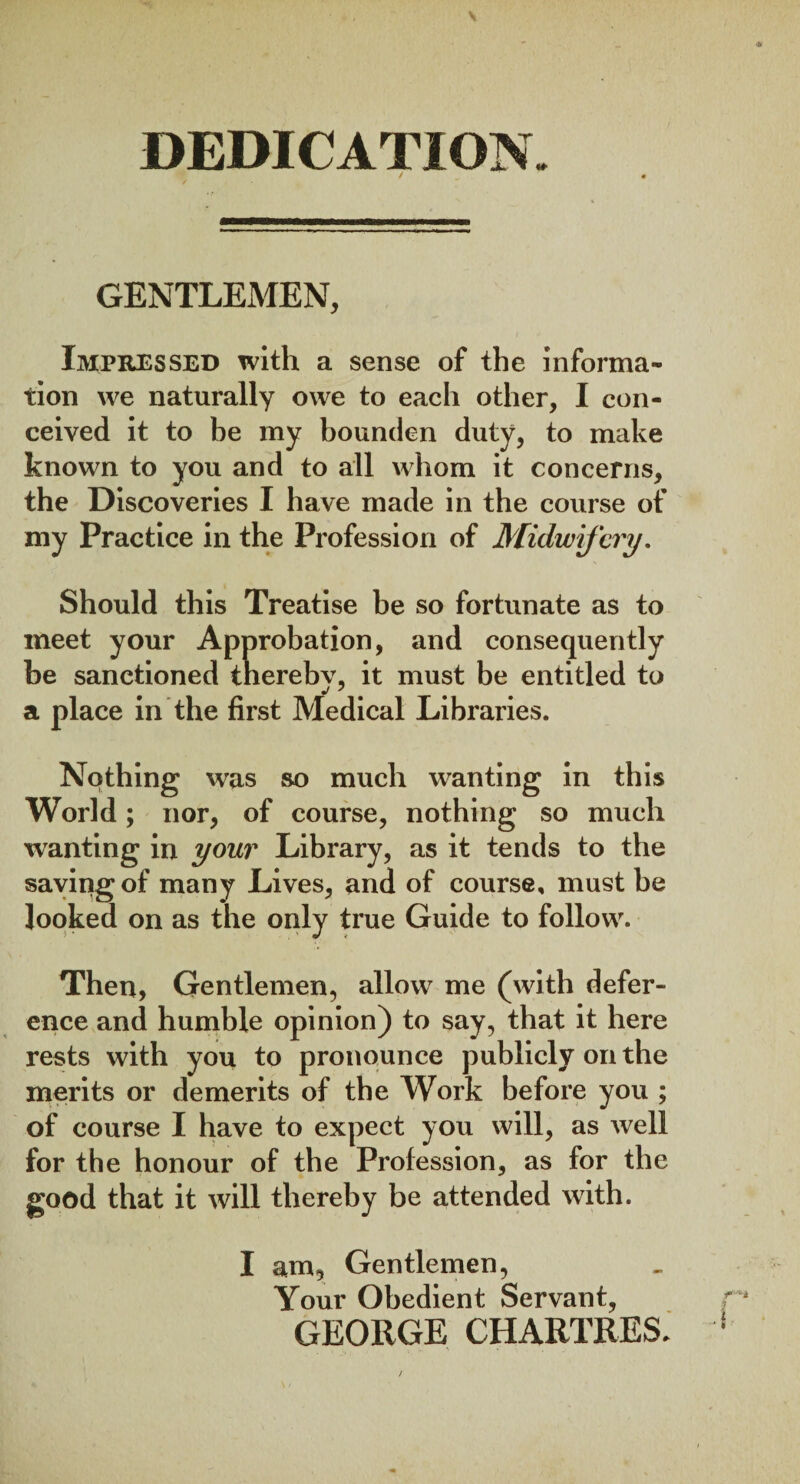 DEDICATION. GENTLEMEN, Impressed with a sense of the informa¬ tion we naturally owe to each other, I con¬ ceived it to be my bounden duty, to make known to you and to all whom it concerns, the Discoveries I have made in the course of my Practice in the Profession of Midwifery. Should this Treatise be so fortunate as to meet your Approbation, and consequently be sanctioned thereby, it must be entitled to a place in the first Medical Libraries. Nothing was so much wanting in this World; nor, of course, nothing so much wanting in your Library, as it tends to the saving of many Lives, and of course, must be looked on as the only true Guide to follow. Then, Gentlemen, allow me (with defer¬ ence and humble opinion) to say, that it here rests with you to pronounce publicly on the merits or demerits of the Work before you ; of course I have to expect you will, as well for the honour of the Profession, as for the good that it will thereby be attended with. I am. Gentlemen, Your Obedient Servant, GEORGE CHARTRES.