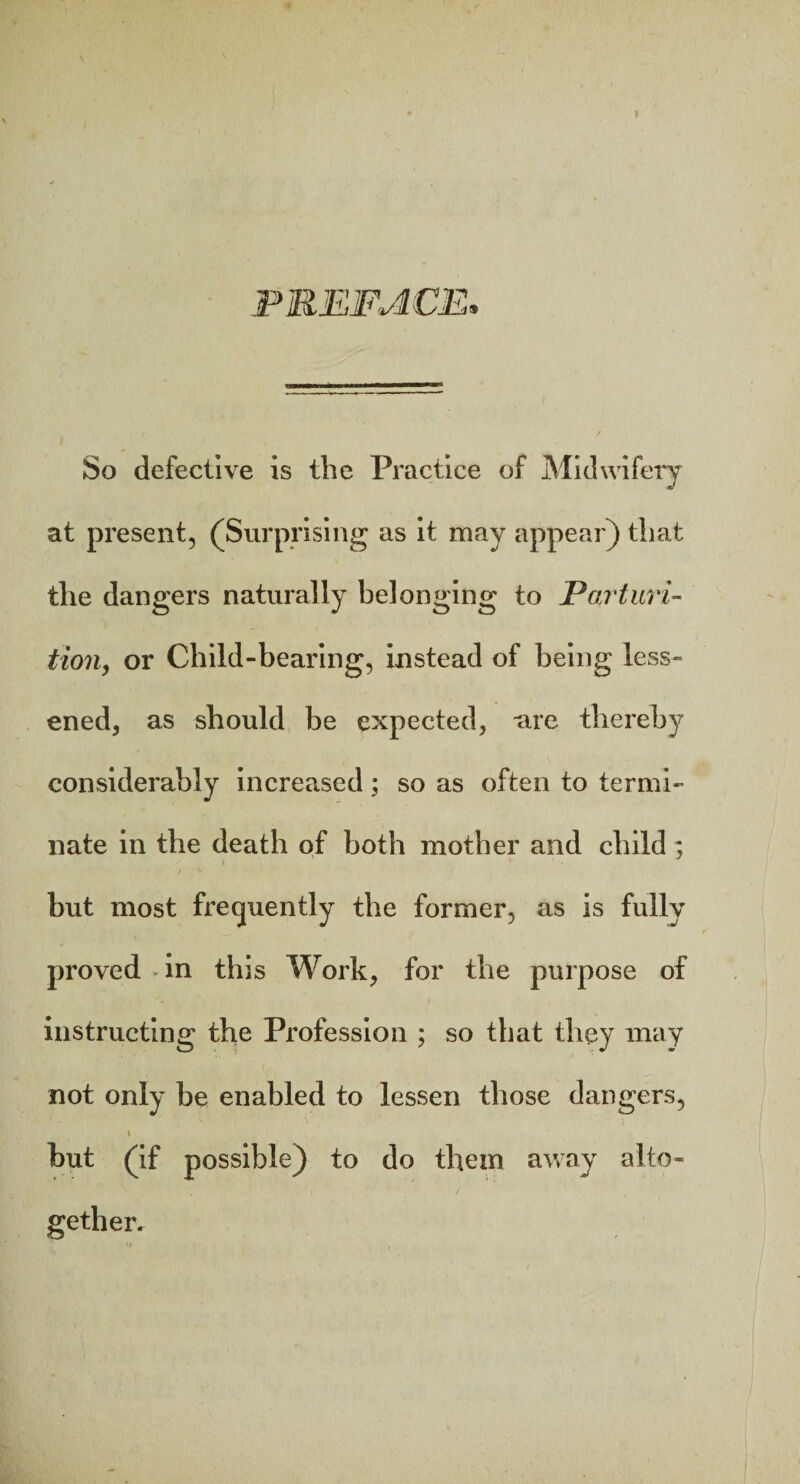 PREFACE, So defective is the Practice of Midwifery at present, (Surprising as it may appear) that the dangers naturally belonging to Parturi¬ tion, or Child-bearing, instead of being less¬ ened, as should be expected, -are thereby considerably increased; so as often to termi¬ nate in the death of both mother and child ; * but most frequently the former, as is fully proved in this Work, for the purpose of instructing the Profession ; so that they may not only be enabled to lessen those dangers, \ but (if possible) to do them away alto¬ gether.