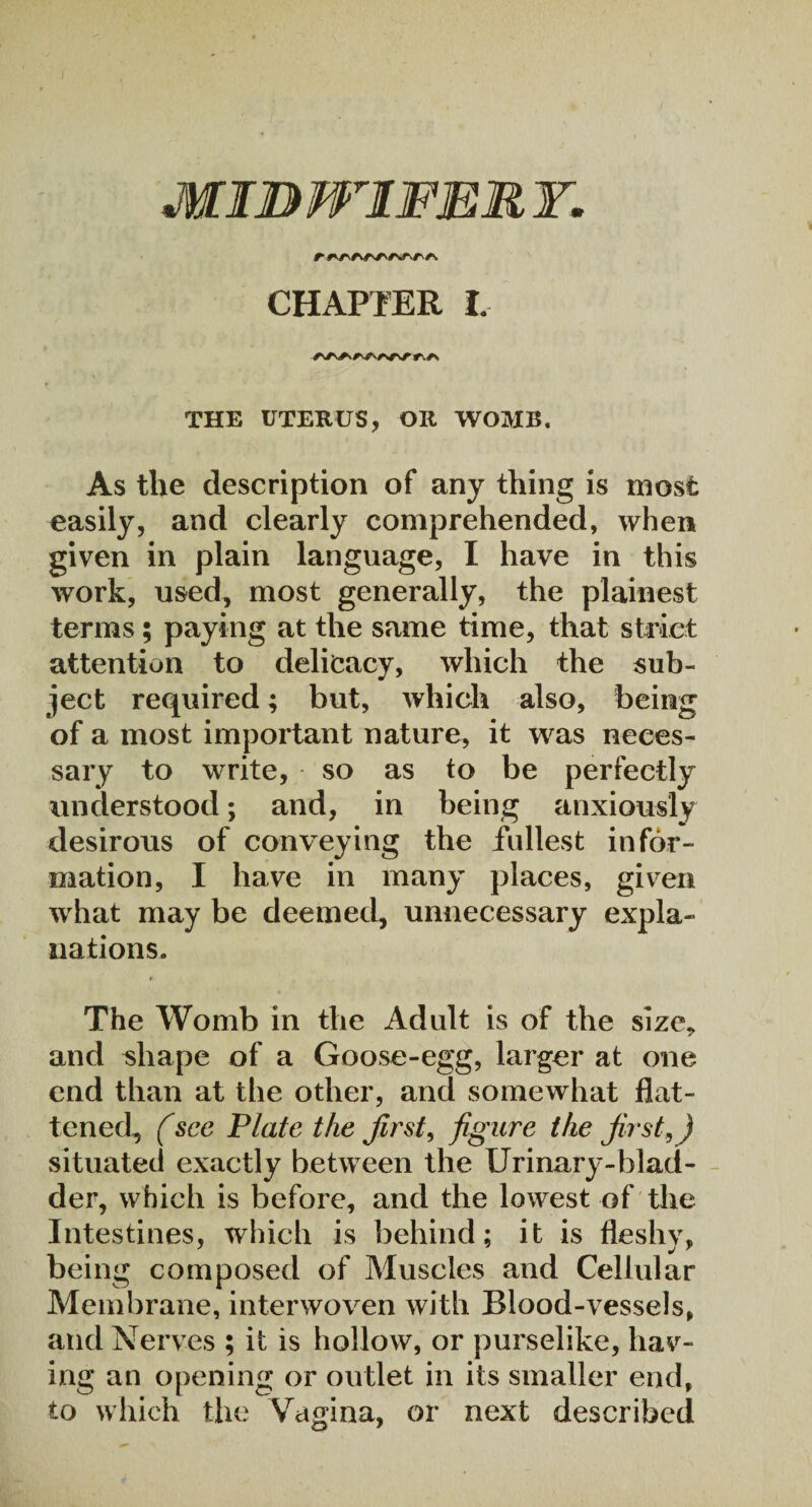 r *vr\ /\ CHAPTER I. /\Av^/\^Nrvr r\*\ THE UTERUS, OR WOMB. As the description of any thing is most easily, and clearly comprehended, when given in plain language, I have in this work, used, most generally, the plainest terms; paying at the same time, that strict attention to delicacy, which the sub¬ ject required; but, which also, being of a most important nature, it was neces¬ sary to write, so as to be perfectly understood; and, in being anxiously desirous of conveying the fullest infor¬ mation, I have in many places, given what may be deemed, unnecessary expla¬ nations. * The Womb in the Adult is of the size* and shape of a Goose-egg, larger at one end than at the other, and somewhat flat¬ tened, (see Plate the first, figure the first,) situated exactly between the Urinary-blad¬ der, which is before, and the lowest of the Intestines, which is behind; it is fleshy, being composed of Muscles and Cellular Membrane, interwoven with Blood-vessels, and Nerves ; it is hollow, or purselike, hav¬ ing an opening or outlet in its smaller end, to which the Vagina, or next described
