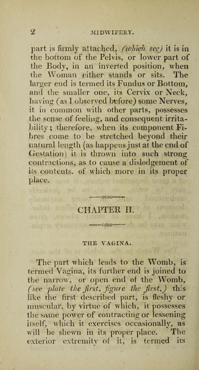 part is firmly attached, {which see) it is in the bottom of the Pelvis, or lower part of the Body, in an inverted position, when the Woman either stands or sits. The larger end is termed its Fundus or Bottom, and the smaller one, its Cervix or Neck, having (as I observed before) some Nerves, it in common with other parts, possesses the sense of feeling, and consequent irrita¬ bility; therefore, when its component Fi¬ bres come to be stretched beyond their natural length (as happens just at the end of Gestation) it is thrown into such strong contractions, as to cause a dislodgement of its contents, of which more in its proper place. --0000-- CHAPTER II. --COOO—- THE VAGINA, The part which leads to the Womb, is termed Vagina, its further end is joined to the narrow, or open end of the Womb, (see plate the first, figure the first,) this like the first described part, is fleshy or muscular, by virtue of which, it possesses the same power of contracting or lessening itself, which it exercises occasionally, as will be shewn in its proper place. The exterior extremity of it, is termed its
