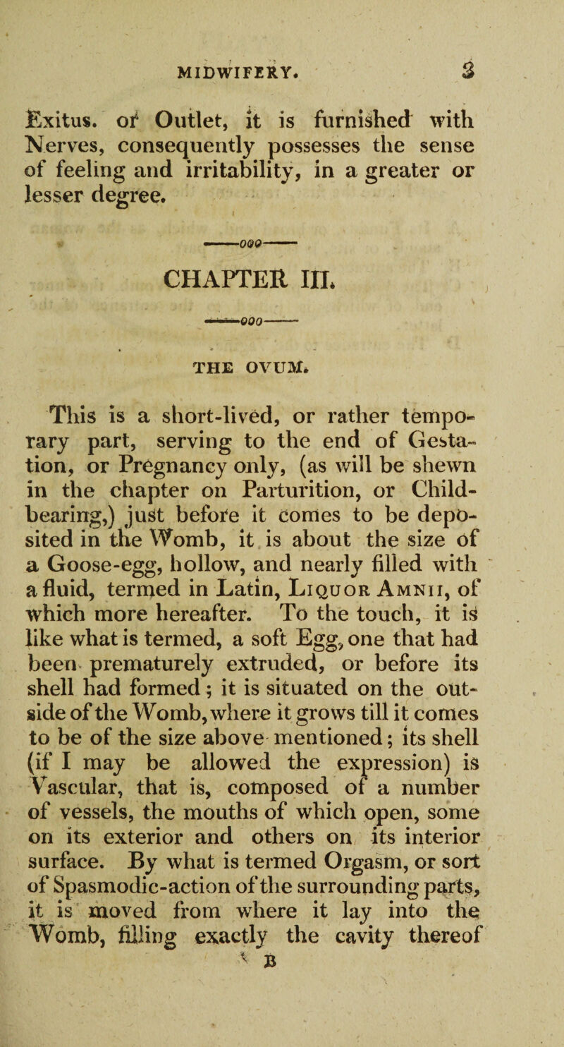 Exitus. of Outlet, It is furnished with Nerves, consequently possesses the sense of feeling and irritability, in a greater or lesser degree. CHAPTER HL .. . i . : ' • V THE OVUM* This is a short-lived, or rather tempo* rary part, serving to the end of Gesta¬ tion, or Pregnancy only, (as will be shewn in the chapter on Parturition, or Child¬ bearing,) just before it comes to be depo¬ sited in the Womb, it is about the size of a Goose-egg, hollow, and nearly filled with a fluid, termed in Latin, Liquor Amnii, of which more hereafter. To the touch, it i£ like what is termed, a soft Egg, one that had been prematurely extruded, or before its shell had formed; it is situated on the out- side of the Womb, where it grows till it comes to be of the size above mentioned; its shell (if I may be allowed the expression) is Vascular, that is, composed of a number of vessels, the mouths of which open, some on its exterior and others on its interior surface. By what is termed Orgasm, or sort of Spasmodic-action of the surrounding parts, it is moved from where it lay into the Womb, filling exactly the cavity thereof