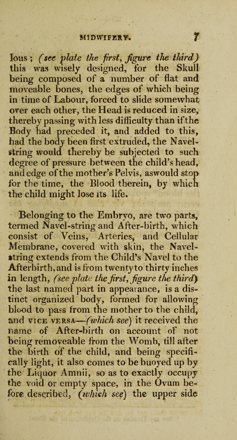 lous ; (see plate the first, figure the third) this was wisely designed, for the Skull being composed of a number of flat and moveable bones, the edges of which being in time of Labour, forced to slide somewhat over each other, the Head is reduced in size, thereby passing with less difficulty than if the Body had preceded it, and added to this, had the body been first extruded, the N avel- string would thereby be subjected to such degree of pressure between the child’s head, and edge of the mother’s Pelvis, aswould stop for the time, the Blood therein, by which the child might lose its life. Belonging to the Embryo, are two parts, termed Navel-string and After-birth, which consist of Veins, Arteries, and Cellular Membrane, covered with skin, the Navel- string extends from the Child’s Navel to the Afterbirth, and is from twenty to thirty inches in length, (see plate the first, figure the third) the last named part in appearance, is a dis¬ tinct organized body, formed for allowing blood to pass from the mother to the child, and vice versa—(which see) it received the name of After-birth on account of not being removeable from the Womb, till after the birth of the child, and being specifi¬ cally light, it also comes to be buoyed up by the Liquor Amnii, so as to exactly occupy the void or empty space, in the Ovum be¬ fore described, (which see) the upper side