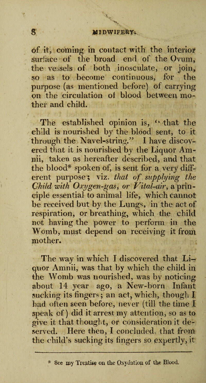 of it, coming in contact with the interior surface of the broad end of the Ovum, the vessels of both inosculate, or join, so as to become continuous, for the purpose (as mentioned before) of carrying on the circulation of blood between mo¬ ther and child, , - : ; * » * i - ■* • : ■* . -y 1 ■' The established opinion is, i4 that the child is nourished by the blood sent, to it through the Navel-string,” I have discov¬ ered that it is nourished by the Liquor Am- nii, taken as hereafter described, and that the blood* spoken of, is sent for a very diff¬ erent purpose; viz. that of supplying the Child with Oxygen-gas, or Vital-air, a prin¬ ciple essential to animal life, which cannot be received but by the Lungs, in the act of respiration, or breathing, which the child not having the power to perform in the Womb, must depend on receiving it front mother. The way in which I discovered that Li¬ quor Amnii, was that by which the child in the Womb was nourished, was by noticing about 14 year ago, a New-born Infant sucking its fingers; an act, which, though I had often seen before, never (till the time I speak of) did it arrest my attention, so as to give it that thought, or consideration it de¬ served. Here then, I concluded, that from the child’s sucking its fingers so expertly, it * See my Treatise on the Oxyelation of the Blood.